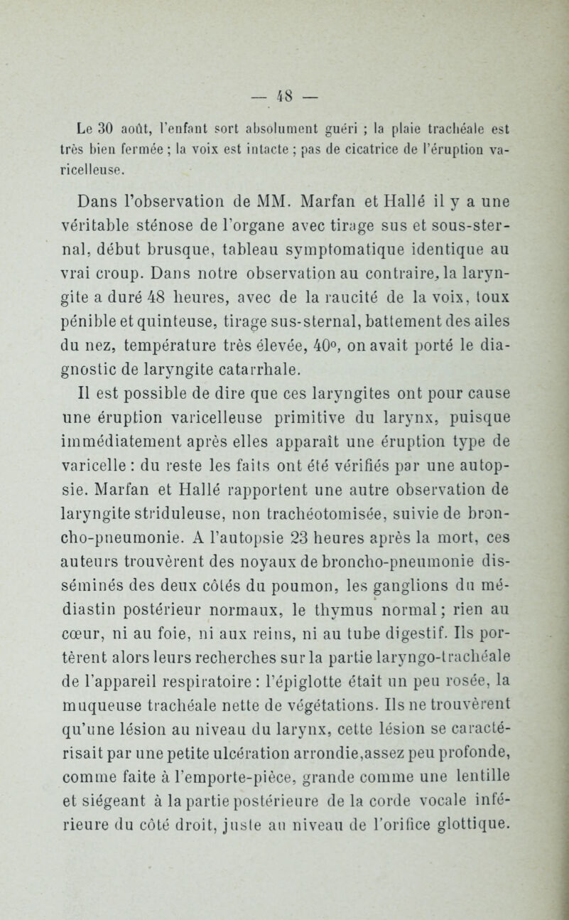 Le 30 août, l’enfant sort absolument guéri ; la plaie trachéale est très bien fermée ; la voix est intacte ; pas de cicatrice de l’éruption va- ricelleuse. Dans l’observation de MM. Marfan et Halle il y a une véritable sténose de l’organe avec tirage sus et sous-ster- nal, début brusque, tableau symptomatique identique au vrai croup. Dans notre observation au contraire,, la laryn- gite a duré 48 heures, avec de la raucité de la voix, toux pénible et quinteuse, tirage sus-sternal, battement des ailes du nez, température très élevée, 40°, on avait porté le dia- gnostic de laryngite catarrhale. Il est possible de dire que ces laryngites ont pour cause une éruption varicelleuse primitive du larynx, puisque immédiatement après elles apparaît une éruption type de varicelle : du reste les faits ont été vérifiés par une autop- sie. Marfan et Hallé rapportent une autre observation de laryngite striduleuse, non trachéotomisée, suivie de bron- cho-pneumonie. A l’autopsie 23 heures après la mort, ces auteurs trouvèrent des noyaux de broncho-pneumonie dis- séminés des deux côtés du poumon, les ganglions du mé- diastin postérieur normaux, le thymus normal; rien au cœur, ni au foie, ni aux reins, ni au tube digestif. Iis por- tèrent alors leurs recherches sur la partie laryngo-trachéale de l’appareil respiratoire : l’épiglotte était un peu rosée, la muqueuse trachéale nette de végétations. Ils ne trouvèrent qu’une lésion au niveau du larynx, cette lésion se caracté- risait par une petite ulcération arrondie,assez peu profonde, comme faite à l’emporte-pièce, grande comme une lentille et siégeant à la partie postérieure delà corde vocale infé- rieure du côté droit, juste au niveau de l'orifice glottique.