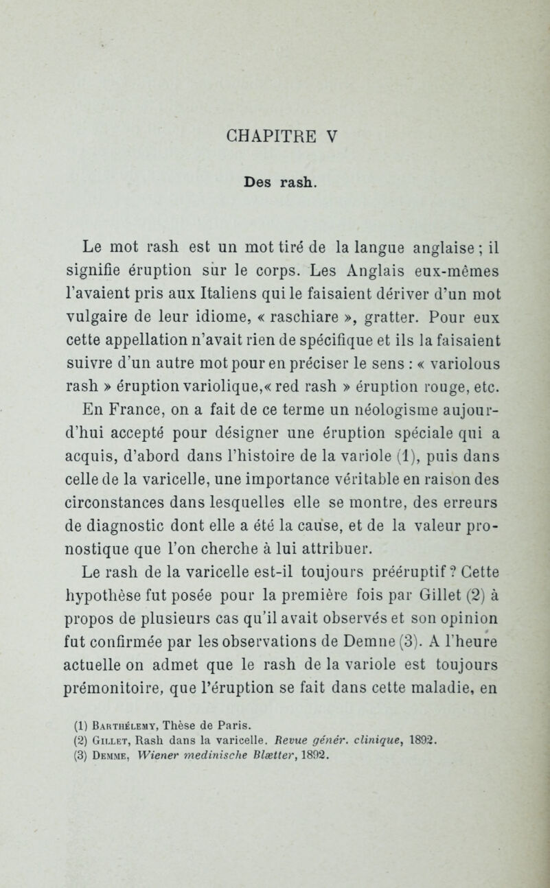 Des rash. Le mot rash est un mot tiré de la langue anglaise ; il signifie éruption sur le corps. Les Anglais eux-mêmes l’avaient pris aux Italiens qui le faisaient dériver d’un mot vulgaire de leur idiome, « raschiare », gratter. Pour eux cette appellation n’avait rien de spécifique et ils la faisaient suivre d’un autre mot pour en préciser le sens : « variolous rash » éruption variolique,« red rash » éruption rouge, etc. En France, on a fait de ce terme un néologisme aujour- d’hui accepté pour désigner une éruption spéciale qui a acquis, d’abord dans l’histoire de la variole (1), puis dans celle de la varicelle, une importance véritable en raison des circonstances dans lesquelles elle se montre, des erreurs de diagnostic dont elle a été la cause, et de la valeur pro- nostique que l’on cherche à lui attribuer. Le rash de la varicelle est-il toujours prééruptif? Cette hypothèse fut posée pour la première fois par Gillet (2) à propos de plusieurs cas qu’il avait observés et son opinion fut confirmée par les observations de Demne(3). A l’heure actuelle on admet que le rash de la variole est toujours prémonitoire, que l’éruption se fait dans cette maladie, en (1) Barthélemy, Thèse de Paris. (2) Gillet, Rash dans la varicelle. Revue génêr. clinique, 1892. (3) Demme, Wiener medmische Blætter, 1892.