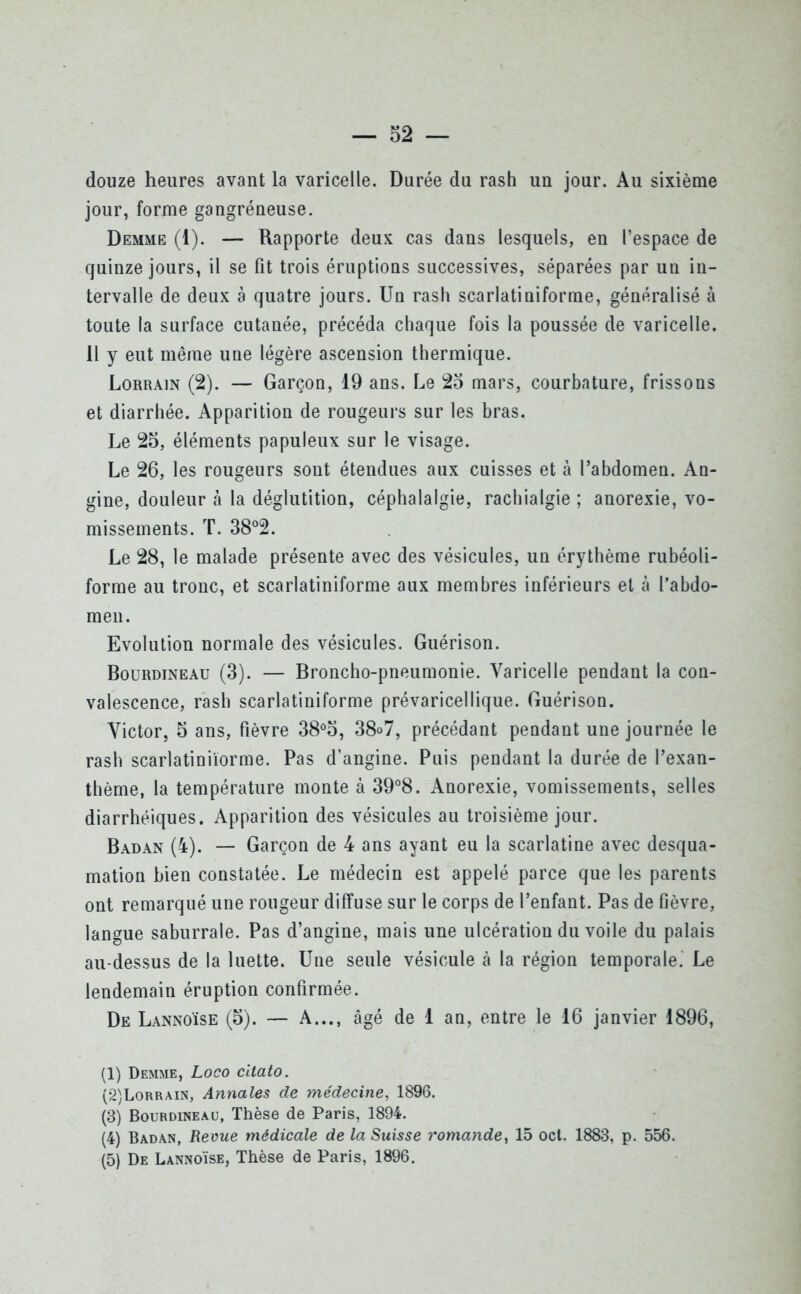 douze heures avant la varicelle. Durée du rash un jour. Au sixième jour, forme gangréneuse. Demme (1). — Rapporte deux cas dans lesquels, en l’espace de quinze jours, il se fit trois éruptions successives, séparées par un in- tervalle de deux à quatre jours. Un rash scarlatiniforme, généralisé à toute la surface cutanée, précéda chaque fois la poussée de varicelle. Il y eut même une légère ascension thermique. Lorrain (2). — Garçon, 19 ans. Le 25 mars, courbature, frissons et diarrhée. Apparition de rougeurs sur les bras. Le 25, éléments papuleux sur le visage. Le 26, les rougeurs sont étendues aux cuisses et à l’abdomen. An- gine, douleur à la déglutition, céphalalgie, rachialgie ; anorexie, vo- missements. T. 38°2. Le 28, le malade présente avec des vésicules, un érythème rubéoli- forme au tronc, et scarlatiniforme aux membres inférieurs et à l’abdo- men. Evolution normale des vésicules. Guérison. Bourdineau (3). — Broncho-pneumonie. Varicelle pendant la con- valescence, rash scarlatiniforme prévaricellique. Guérison. Victor, 5 ans, fièvre 38°o, 38o7, précédant pendant une journée le rash scarlatiniïorme. Pas d’angine. Puis pendant la durée de l’exan- thème, la température monte à 39°8. Anorexie, vomissements, selles diarrhéiques. Apparition des vésicules au troisième jour. Badan (4). — Garçon de 4 ans ayant eu la scarlatine avec desqua- mation bien constatée. Le médecin est appelé parce que les parents ont remarqué une rougeur diffuse sur le corps de l’enfant. Pas de fièvre, langue saburrale. Pas d’angine, mais une ulcération du voile du palais au-dessus de la luette. Une seule vésicule à la région temporale. Le lendemain éruption confirmée. De Lannoïse (5). — A..., âgé de 1 an, entre le 16 janvier 1896, (1) Demme, Logo citato. (2) Lorrain, Annales de médecine, 1896. (3) Bourdineau, Thèse de Paris, 1894. (4) Badan, Revue médicale de la Suisse romande, 15 oct. 1883, p. 556. (5) De Lannoïse, Thèse de Paris, 1896.