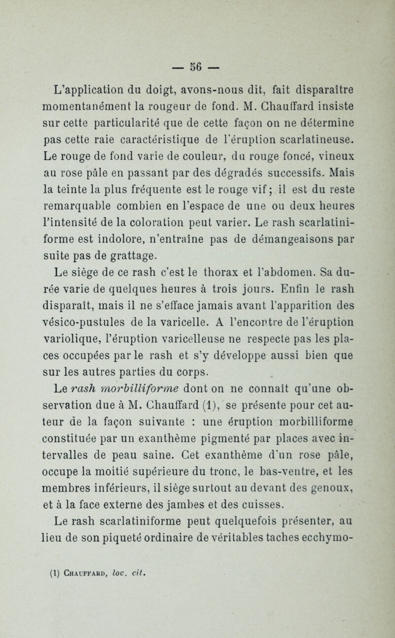 L’application du doigt, avons-nous dit, fait disparaître momentanément la rougeur de fond. M. Chauffard insiste sur cette particularité que de cette façon on ne détermine pas cette raie caractéristique de l’éruption scarlatineuse. Le rouge de fond varie de couleur, du rouge foncé, vineux au rose pâle en passant par des dégradés successifs. Mais la teinte la plus fréquente est le rouge vif; il est du reste remarquable combien en l’espace de une ou deux heures l’intensité de la coloration peut varier. Le rash scarlatini- forme est indolore, n’entraîne pas de démangeaisons par suite pas de grattage. Le siège de ce rash c’est le thorax et l’abdomen. Sa du- rée varie de quelques heures à trois jours. Enfin le rash disparaît, mais il ne s’efface jamais avant l’apparition des vésico-pustules de la varicelle. A l’encontre de l’éruption variolique, l’éruption varicelleuse ne respecte pas les pla- ces occupées parle rash et s’y développe aussi bien que sur les autres parties du corps. Le rash morbilliforme dont on ne connaît qu’une ob- servation due à M. Chauffard (1), se présente pour cet au- teur de la façon suivante : une éruption morbilliforme constituée par un exanthème pigmenté par places avec in- tervalles de peau saine. Cet exanthème d’un rose pâle, occupe la moitié supérieure du tronc, le bas-ventre, et les membres inférieurs, il siège surtout au devant des genoux, et à la face externe des jambes et des cuisses. Le rash scarlatiniforme peut quelquefois présenter, au lieu de son piqueté ordinaire de véritables taches ecchymo- (1) Chauffard, loc. cit.