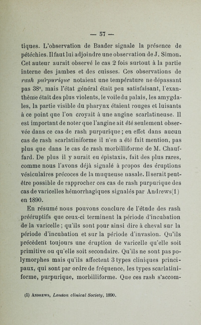 tiques. L’observation de Baader signale la présence de pétéchies. Ilfaut lui adjoindre une observation de J. Simon. Cet auteur aurait observé le cas 2 fois surtout à la partie interne des jambes et des cuisses. Ges observations de rash purpurique notaient une température ne dépassant pas 38°, mais l’état général était peu satisfaisant, Texan- thème était des plus violents, le voiledu palais, les amygda- les, la partie visible du pharynx étaient rouges et luisants à ce point que l’on croyait à une angine scarlatineuse. 11 est important de noter que l’angine ait été seulement obser- vée dans ce cas de rash purpurique ; en effet dans aucun cas de rash scarlatiniforme il n’en a été fait mention, pas plus que dans le cas de rash morbilliforme de M. Chauf- fard. De plus il y aurait eu épistaxis, fait des plus rares, comme nous l’avons déjà signalé à propos des éruptions vésiculaires précoces de la muqueuse nasale. Userait peut- être possible de rapprocher ces cas de rash purpurique des cas de varicelles hémorrhagiques signalés par Andrews(l ) en 1890. En résumé nous pouvons conclure de l’étude des rash prééruptifs que ceux-ci terminent la période d’incubation de la varicelle ; qu’ils sont pour ainsi dire à cheval sur la période d’incubation et sur la période d’invasion. Qu’ils précèdent toujours une éruption de varicelle qu’elle soit primitive ou qu’elle soit secondaire. Qu’ils ne sont pas po- lymorphes mais qu’ils affectent 3 types cliniques princi- paux, qui sont par ordre de fréquence, les types scarlatini- forme, purpurique, morbilliforme. Que ces rash s’accom- (1) Andrews, London clinical Society, 1890.