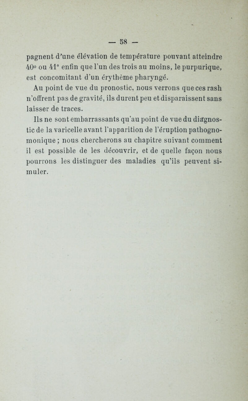 pagnent d'une élévation de température pouvant atteindre 40° ou 41° enfin que l’un des trois au moins, le purpurique, est concomitant d’un érythème pharyngé. Au point de vue du pronostic, nous verrons que ces rash n’offrent pas de gravité, ils durent peu et disparaissent sans laisser de traces. Ils ne sont embarrassants qu’au point de vue du diagnos- tic de la varicelle avant l’apparition de l’éruption pathogno- monique; nous chercherons au chapitre suivant comment il est possible de les découvrir, et de quelle façon nous pourrons les distinguer des maladies qu’ils peuvent si- muler.