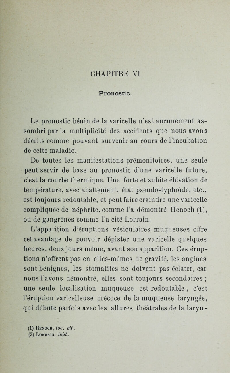 Pronostic. Le pronostic bénin de la varicelle n’est aucunement as- sombri par la multiplicité des accidents que nous avons décrits comme pouvant survenir au cours de l’incubation de cette maladie. De toutes les manifestations prémonitoires, une seule peut servir de base au pronostic d’une varicelle future, c’est la courbe thermique. Une forte et subite élévation de température, avec abattement, état pseudo-typhoïde, etc., est toujours redoutable, et peut faire craindre une varicelle compliquée de néphrite, comme l’a démontré Henoch (1), ou de gangrènes comme l’a cité Lorrain. L’apparition d’éruptions vésiculaires muqueuses offre cet avantage de pouvoir dépister une varicelle quelques heures, deux jours même, avant son apparition. Ces érup- tions n’offrent pas en elles-mêmes de gravité, les angines sont bénignes, les stomatites ne doivent pas éclater, car nous l’avons démontré, elles sont toujours secondaires; une seule localisation muqueuse est redoutable, c’est l’éruption varicelleuse précoce de la muqueuse laryngée, qui débute parfois avec les allures théâtrales de la laryn- (1) Henoch, loc. cit. (2) Lorkain, ibid.