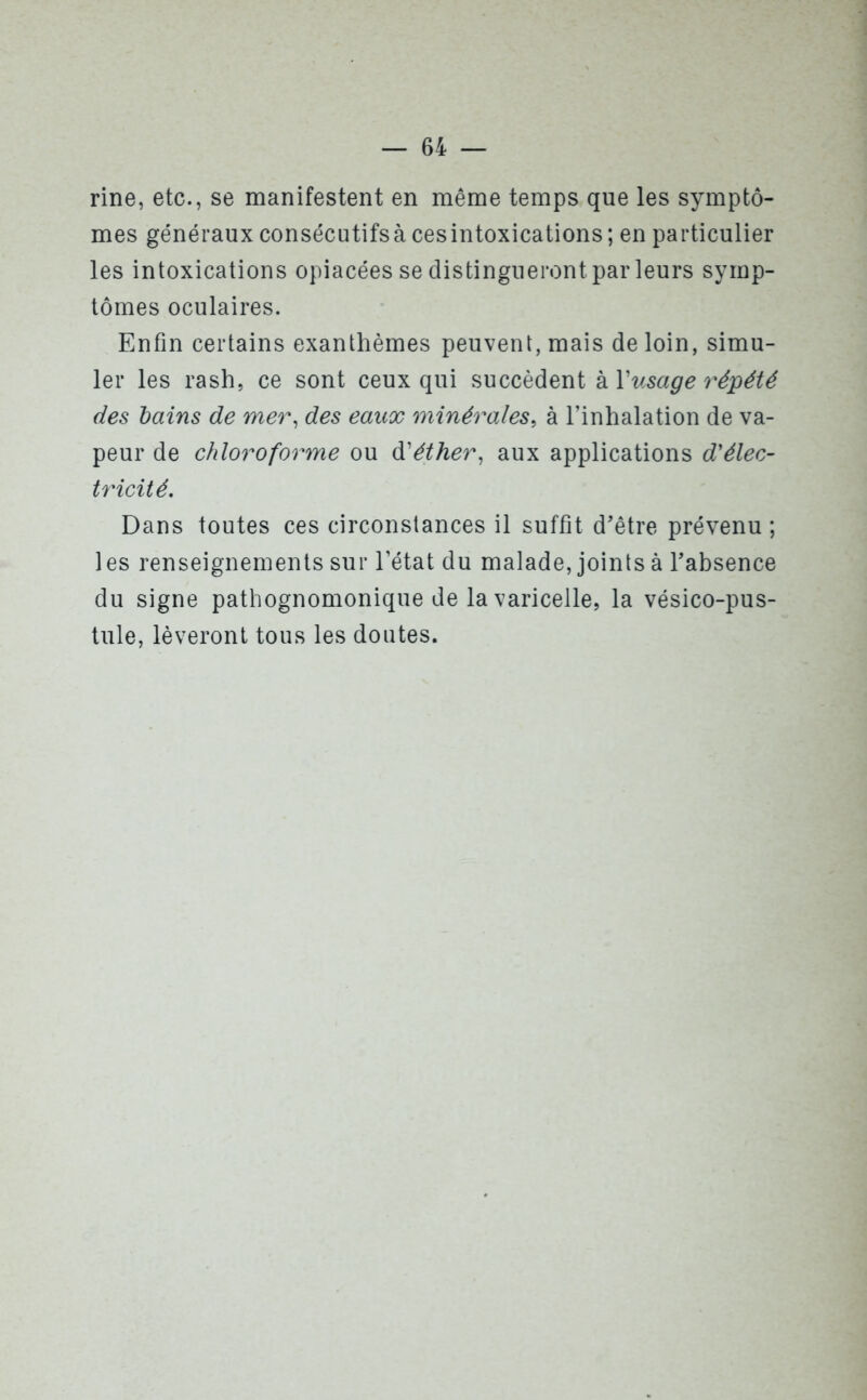 rine, etc., se manifestent en même temps que les symptô- mes généraux consécutifs à ces intoxications; en particulier les intoxications opiacées se distingueront par leurs symp- tômes oculaires. Enfin certains exanthèmes peuvent, mais de loin, simu- ler les rash, ce sont ceux qui succèdent à Y usage répété des bains de mer, des eaux minérales, à l’inhalation de va- peur de chloroforme ou d'éther, aux applications d'élec- tricité Dans toutes ces circonstances il suffît d’être prévenu ; 1 es renseignements sur l’état du malade, joints à l’absence du signe pathognomonique de la varicelle, la vésico-pus- tule, lèveront tous les doutes.