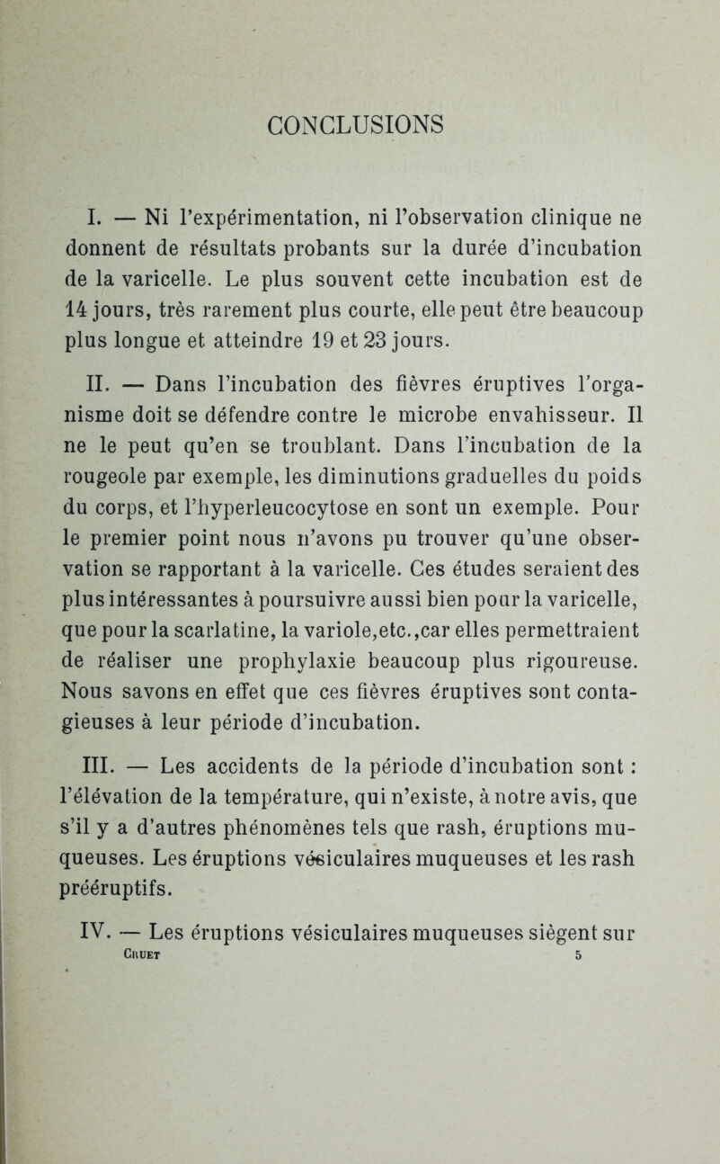 CONCLUSIONS I. — Ni l'expérimentation, ni l’observation clinique ne donnent de résultats probants sur la durée d’incubation de la varicelle. Le plus souvent cette incubation est de 14 jours, très rarement plus courte, elle peut être beaucoup plus longue et atteindre 19 et 23 jours. IL — Dans l’incubation des fièvres éruptives l’orga- nisme doit se défendre contre le microbe envahisseur. Il ne le peut qu’en se troublant. Dans l’incubation de la rougeole par exemple, les diminutions graduelles du poids du corps, et l’hyperleucocytose en sont un exemple. Pour le premier point nous n’avons pu trouver qu’une obser- vation se rapportant à la varicelle. Ces études seraient des plus intéressantes à poursuivre aussi bien pour la varicelle, que pour la scarlatine, la variole,etc. ,car elles permettraient de réaliser une prophylaxie beaucoup plus rigoureuse. Nous savons en effet que ces fièvres éruptives sont conta- gieuses à leur période d’incubation. III. — Les accidents de la période d’incubation sont : l’élévation de la température, qui n’existe, à notre avis, que s’il y a d’autres phénomènes tels que rash, éruptions mu- queuses. Les éruptions vésiculaires muqueuses et les rash prééruptifs. IV. — Les éruptions vésiculaires muqueuses siègent sur Cmjet 5