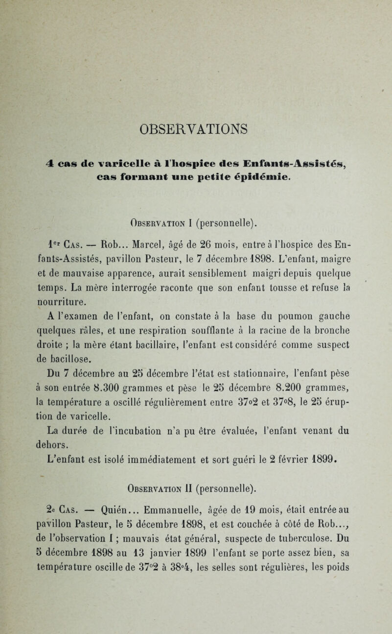 OBSERVATIONS 4 cas de varicelle à l’hospice des Enfants-Assistés, cas formant une petite épidémie. Observation I (personnelle). 1er Cas. — Rob... Marcel, âgé de 26 mois, entre à l’hospice des En- fants-Assistés, pavillon Pasteur, le 7 décembre 1898. L’enfant, maigre et de mauvaise apparence, aurait sensiblement maigri depuis quelque temps. La mère interrogée raconte que son enfant tousse et refuse la nourriture. A l’examen de l’enfant, on constate à la base du poumon gauche quelques râles, et une respiration soufflante à la racine de la bronche droite ; la mère étant bacillaire, l’enfant est considéré comme suspect de bacillose. Du 7 décembre au 25 décembre l’état est stationnaire, l’enfant pèse à son entrée 8.300 grammes et pèse le 25 décembre 8.200 grammes, la température a oscillé régulièrement entre 37o2 et 37°8, le 25 érup- tion de varicelle. La durée de l'incubation n’a pu être évaluée, l’enfant venant du dehors. L’enfant est isolé immédiatement et sort guéri le 2 février 1899. Observation II (personnelle). 2e Cas. — Quién... Emmanuelle, âgée de 19 mois, était entrée au pavillon Pasteur, le 5 décembre 1898, et est couchée à côté de Rob..., de l’observation I ; mauvais état général, suspecte de tuberculose. Du 5 décembre 1898 au 13 janvier 1899 l’enfant se porte assez bien, sa température oscille de 37°2 à 38°4, les selles sont régulières, les poids