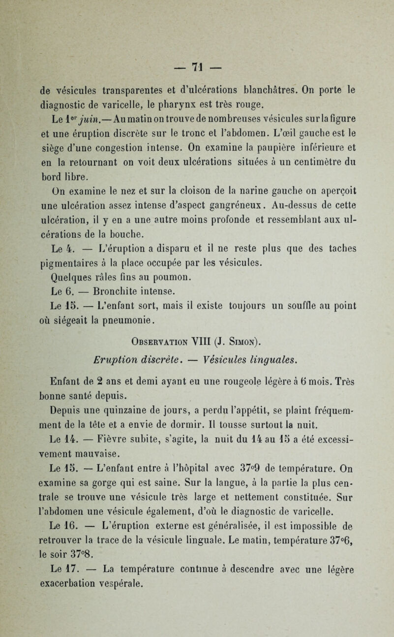 de vésicules transparentes et d’ulcérations blanchâtres. On porte le diagnostic de varicelle, le pharynx est très rouge. Le 1er juin.—Au matin on trouve de nombreuses vésicules surla figure et une éruption discrète sur le tronc et l’abdomen. L’œil gauche est le siège d’une congestion intense. On examine la paupière inférieure et en la retournant on voit deux ulcérations situées à un centimètre du bord libre. On examine le nez et sur la cloison de la narine gauche on aperçoit une ulcération assez intense d’aspect gangréneux. Au-dessus de cette ulcération, il y en a une autre moins profonde et ressemblant aux ul- cérations de la bouche. Le 4. — L’éruption a disparu et il ne reste plus que des taches pigmentaires à la place occupée par les vésicules. Quelques râles fins au poumon. Le 6. — Bronchite intense. Le 15. — L’enfant sort, mais il existe toujours un souffle au point où siégeait la pneumonie. Observation VIII (J. Simon). Eruption discrète. — Vésicules linguales. Enfant de 2 ans et demi ayant eu une rougeole légère à 5 mois. Très bonne santé depuis. Depuis une quinzaine de jours, a perdu l’appétit, se plaint fréquem- ment de la tête et a envie de dormir. Il tousse surtout la nuit. Le 14. — Fièvre subite, s’agite, la nuit du 14 au 15 a été excessi- vement mauvaise. Le 15. — L’enfant entre à l’hôpital avec 37°9 de température. On examine sa gorge qui est saine. Sur la langue, à la partie la plus cen- trale se trouve une vésicule très large et nettement constituée. Sur l’abdomen une vésicule également, d’où le diagnostic de varicelle. Le 16. — L’éruption externe est généralisée, il est impossible de retrouver la trace de la vésicule linguale. Le matin, température 37°6, le soir 37°8. Le 17. — La température continue à descendre avec une légère exacerbation vespérale.