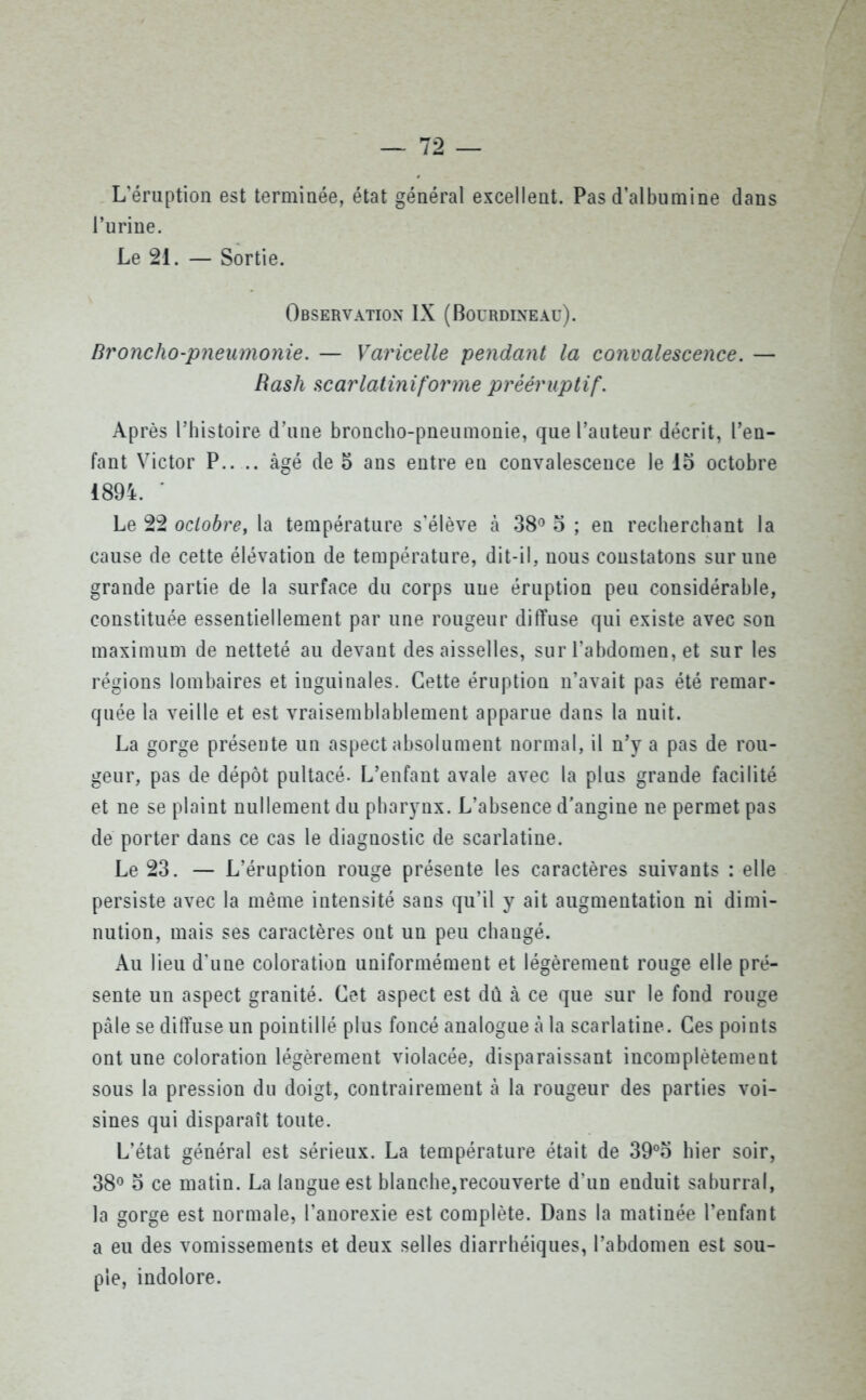 L'éruption est terminée, état général excellent. Pas d’albumine dans l’urine. Le 21. — Sortie. Observation IX (Boürdineaü). Broncho-pneumonie. — Varicelle pendant la convalescence. — Rash scarlatiniforme prééruptif. Après l’histoire d’une broncho-pneumonie, que l’auteur décrit, l’en- fant Victor P.. .. âgé de 5 ans entre en convalescence le 15 octobre 1894. • Le 22 octobre, la température s'élève à 38° 5 ; en recherchant la cause de cette élévation de température, dit-il, nous constatons sur une grande partie de la surface du corps une éruption peu considérable, constituée essentiellement par une rougeur diffuse qui existe avec son maximum de netteté au devant des aisselles, sur l’abdomen, et sur les régions lombaires et inguinales. Cette éruption n’avait pas été remar- quée la veille et est vraisemblablement apparue dans la nuit. La gorge présente un aspect absolument normal, il n’y a pas de rou- geur, pas de dépôt pultacé. L’enfant avale avec la plus grande facilité et ne se plaint nullement du pharynx. L’absence d'angine ne permet pas de porter dans ce cas le diagnostic de scarlatine. Le 23. — L’éruption rouge présente les caractères suivants : elle persiste avec la même intensité sans qu’il y ait augmentation ni dimi- nution, mais ses caractères ont un peu changé. Au lieu d’une coloration uniformément et légèrement rouge elle pré- sente un aspect granité. Cet aspect est dû à ce que sur le fond rouge pâle se diffuse un pointillé plus foncé analogue à la scarlatine. Ces points ont une coloration légèrement violacée, disparaissant incomplètement sous la pression du doigt, contrairement à la rougeur des parties voi- sines qui disparaît toute. L’état général est sérieux. La température était de 39°5 hier soir, 38° 5 ce matin. La langue est blanche,recouverte d’un enduit saburral, la gorge est normale, l’anorexie est complète. Dans la matinée l’enfant a eu des vomissements et deux selles diarrhéiques, l’abdomen est sou- ple, indolore.