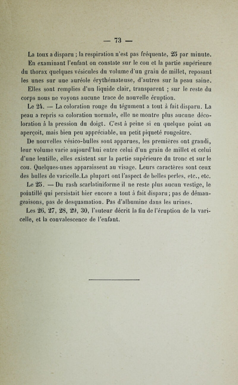 La toux a disparu ; la respiration n’est pas fréquente, 25 par minute. En examinant l’enfant on constate sur le cou et la partie supérieure du thorax quelques vésicules du volume d’un grain de millet, reposant les unes sur une auréole érythémateuse, d’autres sur la peau saine. Elles sont remplies d’un liquide clair, transparent ; sur le reste du corps nous ne voyons aucune trace de nouvelle éruption. Le 24. — La coloration rouge du tégument a tout à fait disparu. La peau a repris sa colorationnormale, elle ne montre plus aucune déco- loration à la pression du doigt. C’est à peine si en quelque point on aperçoit, mais bien peu appréciable, un petit piqueté rougeâtre. De nouvelles vésico-bulles sont apparues, les premières ont grandi, leur volume varie aujourd’hui entre celui d’un grain de millet et celui d’une lentille, elles existent sur la partie supérieure du tronc et sur le cou. Quelques-unes apparaissent au visage. Leurs caractères sont ceux des bulles de varicelle.La plupart ont l’aspect de belles perles, etc., etc. Le 25. —Du rash scarlatiniforme il ne reste plus aucun vestige, le pointillé qui persistait hier encore a tout à fait disparu; pas de déman- geaisons, pas de desquamation. Pas d’albumine dans les urines. Les 26, 27, 28, 29, 30, l’auteur décrit la fin de l’éruption de la vari- celle, et la convalescence de l’enfant.