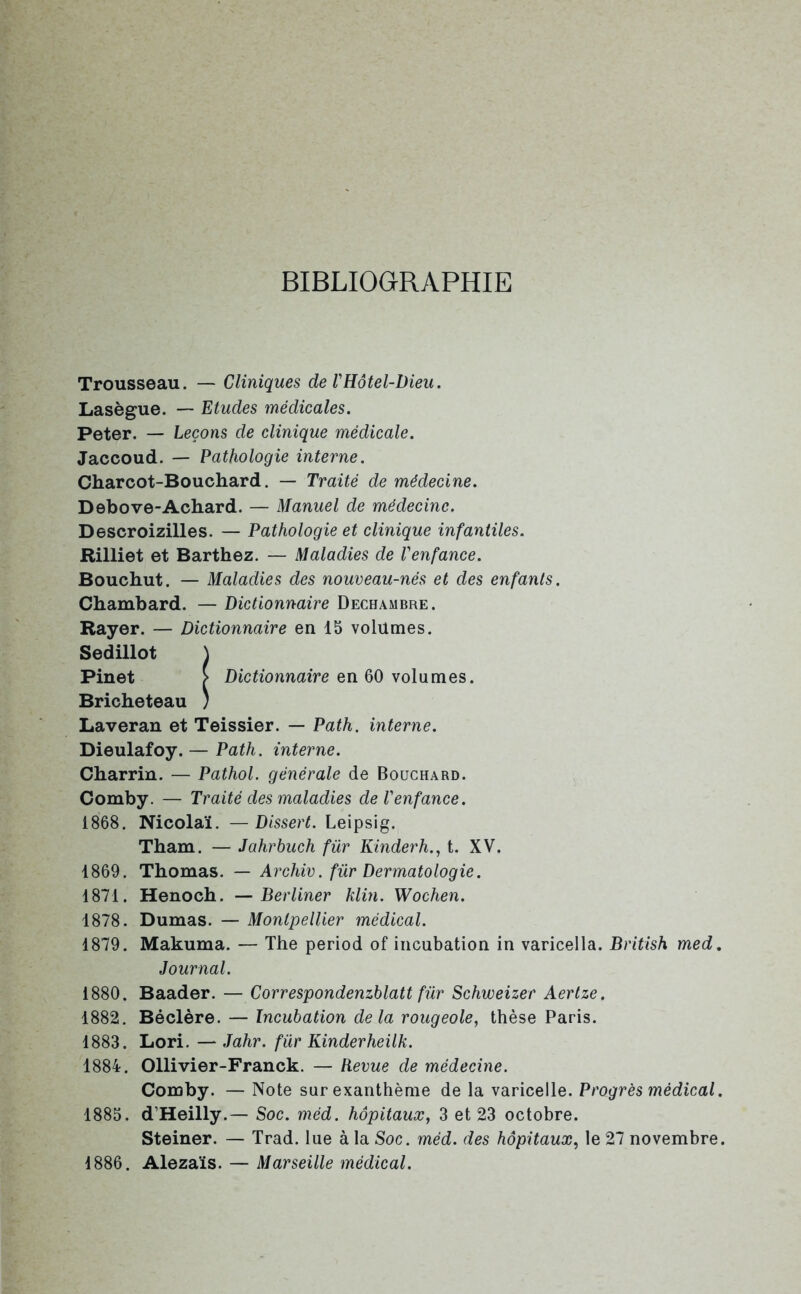 BIBLIOGRAPHIE Trousseau. — Cliniques de VHôtel-Dieu. Lasègue. — Etudes médicales. Peter. — Leçons de clinique médicale. Jaccoud. — Pathologie interne. Charcot-Bouchard. — Traité de médecine. Debove-Achard. — Manuel de médecine. Descroizilles. — Pathologie et clinique infantiles. Rilliet et Barthez. — Maladies de l'enfance. Bouchut. — Maladies des nouveau-nés et des enfants. Chambard. — Dictionnaire Dechambre. Bayer. — Dictionnaire en 15 volumes. Sedillot \ Pinet > Dictionnaire en 60 volumes. Bricheteau ) Laveran et Teissier. — Path. interne. Dieulafoy. — Path. interne. Charrin. — Pathol, générale de Bouchard. Comby. — Traité des maladies de l'enfance. 1868. Nicolaï. —Dissert. Leipsig. Tham. — Jahrbuch für Kinderh., t. XV. 1869. Thomas. — Archiv. für Dermatologie. 1871. Henoch. — Berliner klin. Wochen. 1878. Dumas. — Montpellier médical. 1879. Makuma. — The period of incubation in varicella. British med. Journal. 1880. Baader. — Correspondenzblatt für Schweizer Aertze. 1882. Béclère. — Incubation delà rougeole, thèse Paris. 1883. Lori. — Jahr. für Kinderheilk. 1884. Ollivier-Franck. — Revue de médecine. Comby. — Note sur exanthème de la varicelle. Progrès médical. 1885. d’Heilly.— Soc. méd. hôpitaux, 3 et 23 octobre. Steiner. — Trad. lue à la Soc. méd. des hôpitaux, le 27 novembre. 1886. Alezaïs. — Marseille médical.