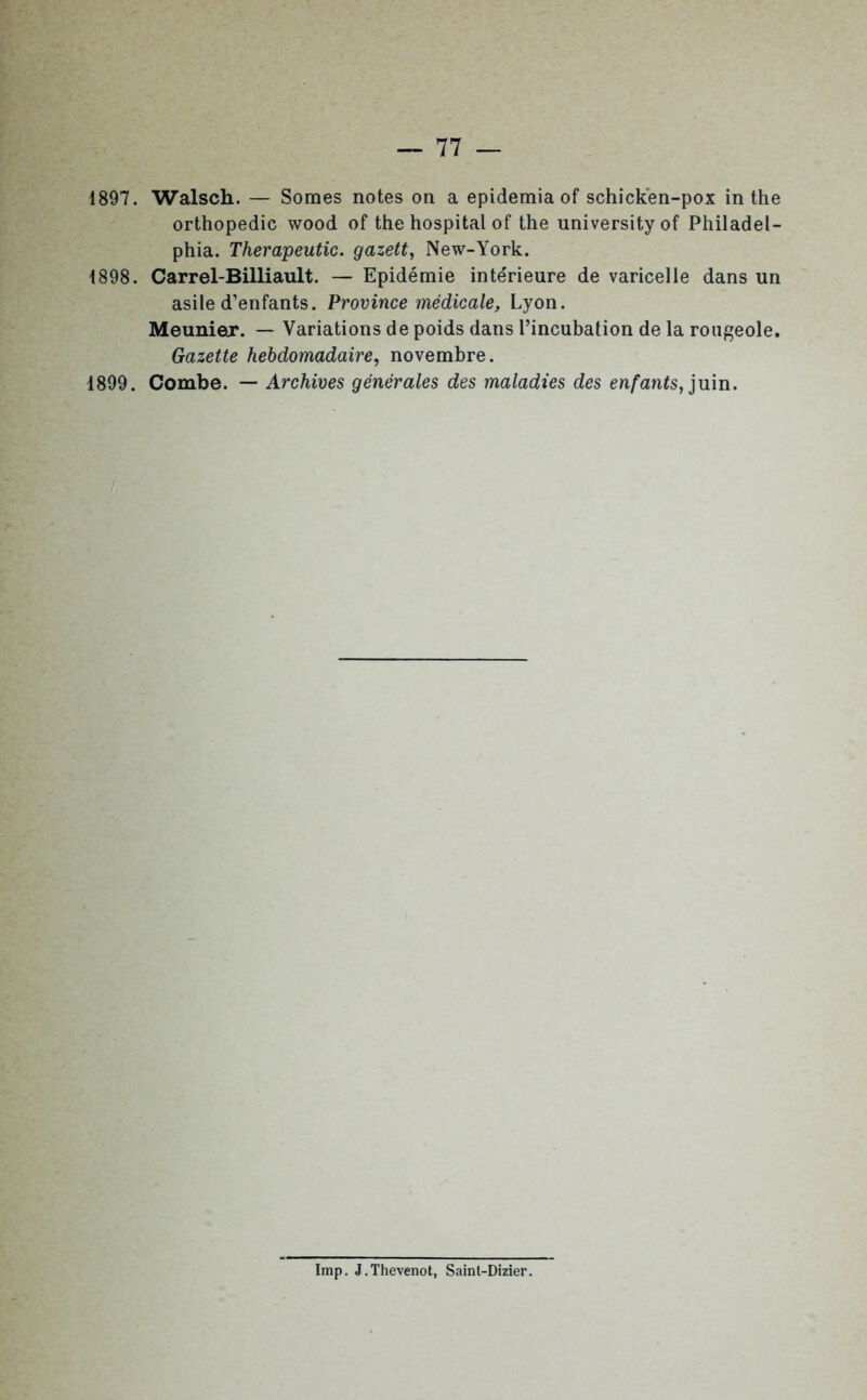 1897. Walsch. — Somes notes on a epidemia of schicken-pox in the orthopédie wood of the hospital of the universityof Philadel- phia. Therapeutic. gazett, New-York. 1898. Carrel-Billiault. — Epidémie intérieure de varicelle dans un asile d’enfants. Province médicale, Lyon. Meunier. — Variations de poids dans l’incubation de la rougeole. Gazette hebdomadaire, novembre. 1899. Combe. — Archives générales des maladies des enfants, juin. Imp. J.Thevenot, Sainl-Dizier.