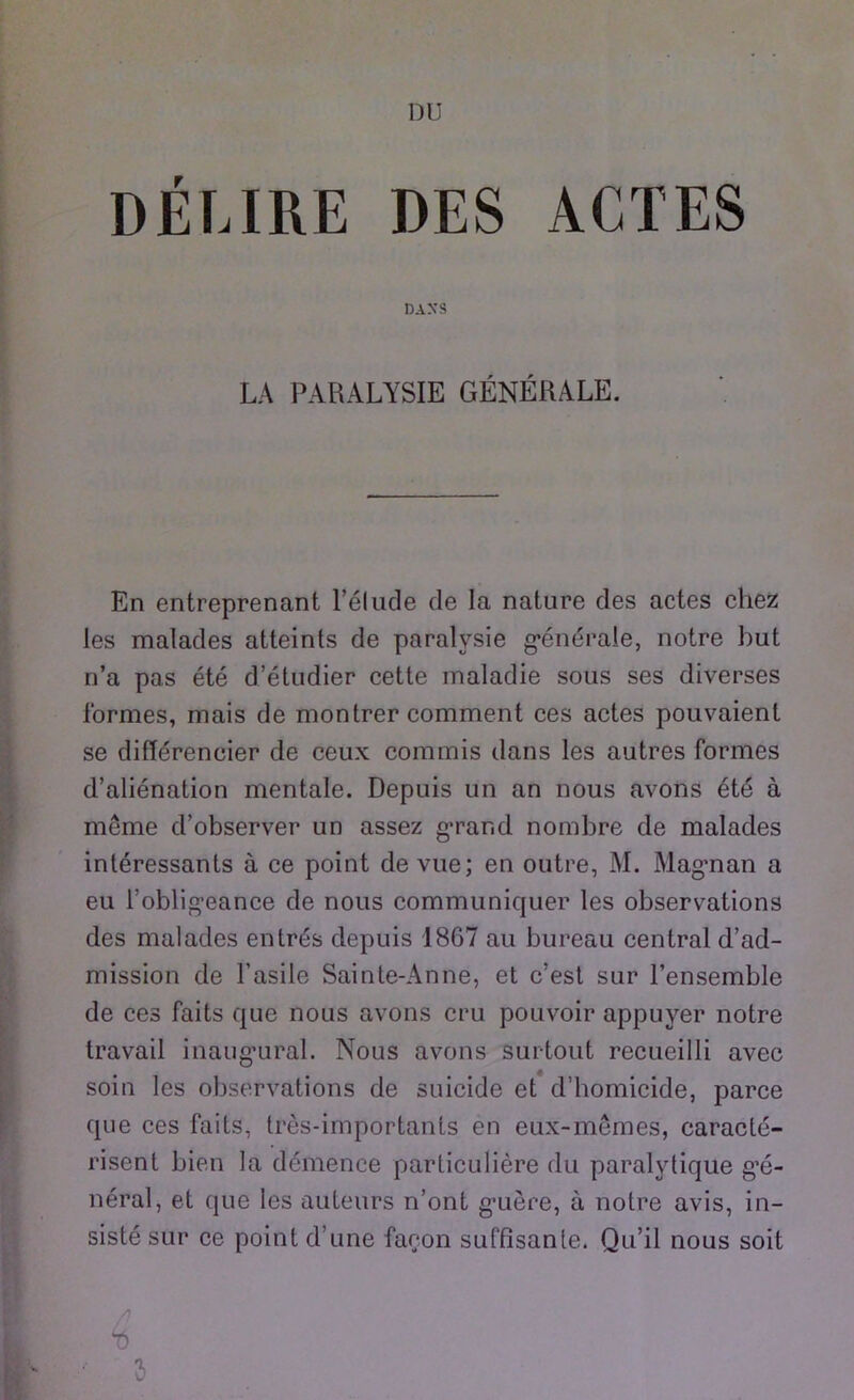 DELIRE DES ACTES DASS LA PARALYSIE GENERALE. En entreprenant l’elude de la nature des actes ehez les malades atteints de paralysie g*enera!e, notre but n’a pas ete d’etudier cette maladie sous ses diverses formes, mais de montrer comment ces actes pouvaient se diflereneier de ceux commis dans les autres formes d’alienalion mentale. Depuis un an nous avons ete a meme d’observer un assez g’rand nombre de malades interessants a ce point de vue; en outre, M. Mägman a eu l'obligeance de nous communiquer les observations des malades entres depuis 18G7 au bureau central d’ad- mission de l’asile Sainte-Anne, et c’est sur l’ensemble de ces faits que nous avons cru pouvoir appuver notre travail inaug'ural. Nous avons surtout recueilli avec soin les observations de suicide et d’homicide, parce que ces faits, tres-importants en eux-memes, caracte- risent bien la demence particuliere du paralvtique g’e- neral, et que les auteurs n’ont g’uere, ä notre avis, in- siste sur ce point d’une faeon süffisante. Qu’il nous soit A <0