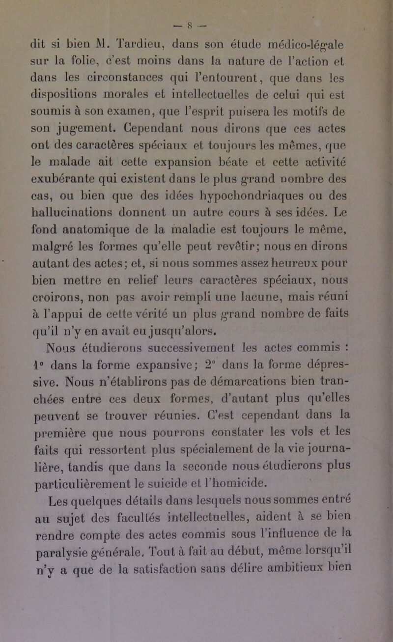 dit si bien M. Tardieu, dans son etude medico-leg*aIe sur la folie, c’est moins dans Ja nature de l’action ei dans les circonstances qui l’entourent, que dans ies dispositions inorales et intellectuellcs de celui qui est souniis ä son examen, que l’esprit puisera les motifs de son jug*ement. Cependant nous dirons que ees actes ont des caracteres spöciaux et toujours les memes, que le malade ait cette expansion beate et cette activite exuberante qui existent dans le plus g’rand nombre des cas, oii bien que des idees bypocbondriaques ou des hallucinations donnent un autre cours ä ses idees. Le fond anatomique de la maladie est toujours le meine, malgre les forrnes qu’elle peilt revetir; nous en dirons autant des actes; et, si nous sommes assez heureux pour bien mettre en relief leurs caracteres speciaux, nous croirons, non pas avoir rempli une lacune, mais reuni a l’appui de celte verite un plus grand nombre de faits qu’il n’y en avait eu jusqu’alors. Nous etudierons successivement les actes commis : 1° dans la forme expansive; 2“ dans la forme depres- sive. Nous n’etablirons pas de demarcations bien tran- chees entre ces deux forrnes, d’autant plus qu’elles peuvent se trouver reunies. C’est cependant dans la premiere que nous pourrons constater les vols et les faits qui ressortent plus specialement de laviejourna- liere, tandis que dans la seconde nous etudierons plus particulierement le suicide et riiomicide. Les quelques details dans lesquels nous sommes entre au sujet des facultes intellectuelles, aident a se bien rendre compte des actes commis sous l’influence de la paralysie g’enerale. Tont ä fait au debut, meme lorsqu il n’y a que de la satisfaction saus delire ambitieux bien