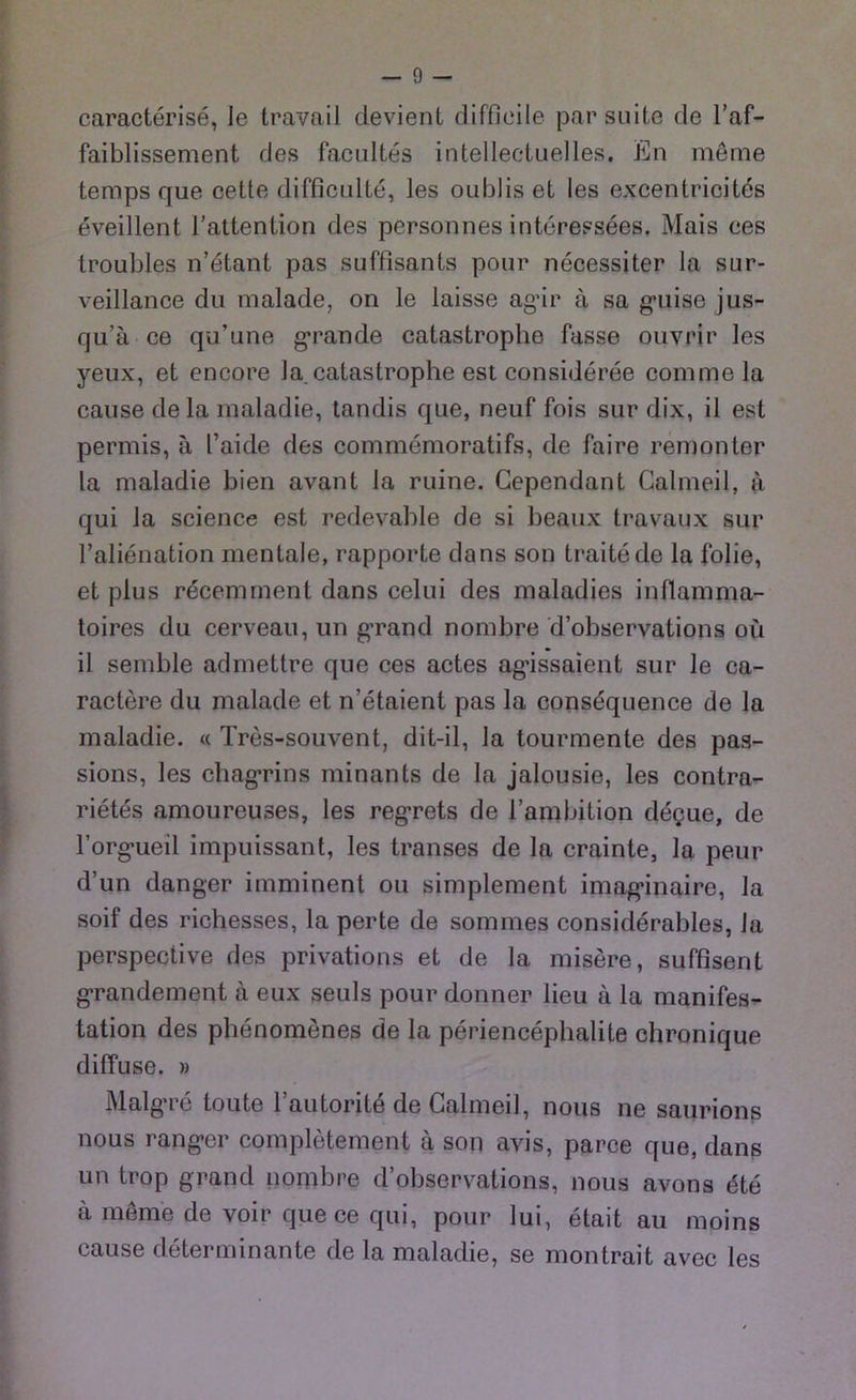 caracterise, Ie travail devient difficile par suite de l’af- faiblissement des facultes intellectuelles. En meine temps que cette difficulte, les oublis et les excentricites eveillent l’attention des personnes interessees. Mais ces troubles n’etant pas suffisants pour necessiter la sur- veillance du malade, on le laisse ag’ir ä, sa gmise jus- qu’ä ee qu’une grande catastrophe fasse ouvrir les yeux, et encore la.catastrophe est consideree commela cause dela maladie, tandis que, neuf fois sur dix, il est permis, ä l’aide des commemoratifs, de faire remonter la maladie bien avant la ruine. Cependant Calmeil, a qui la Science est redevable de si beaux travaux sur l’alienation mentale, rapporte da ns son traitede la folie, et plus recemment dans celui des maladies intlamma- toires du cerveau, un grand nombre d’observations oü il semble admettre que ces actes ag’issaient sur le ca- ractere du malade et n’etaient pas la consequence de la maladie. « Tres-souvent, dit-il, la tourmente des pas- sions, les chagrins minants de la jalousie, les contra- rietes amoureuses, les regrets de l’ambition degue, de Forg-ueil impuissant, les transes de la crainte, la peur d’un danger imminent ou simplement imag’inaire, la soif des richesses, la perte de sommes considerables, Ja perspective des privations et de la misere, suffisent grandement a eux seuls pour donner lieu ä la manifes- tation des phenomenes de la periencephalite chronique diffuse. » Malg’re toute 1’autorite de Calmeil, nous ne saurions nous rangier completement a son avis, parce que, dans un trop grand nombre d’observations, nous avons 4te a merne de voir que ce qui, pour lui, etait au moins cause determinante de la maladie, se montrait avec les