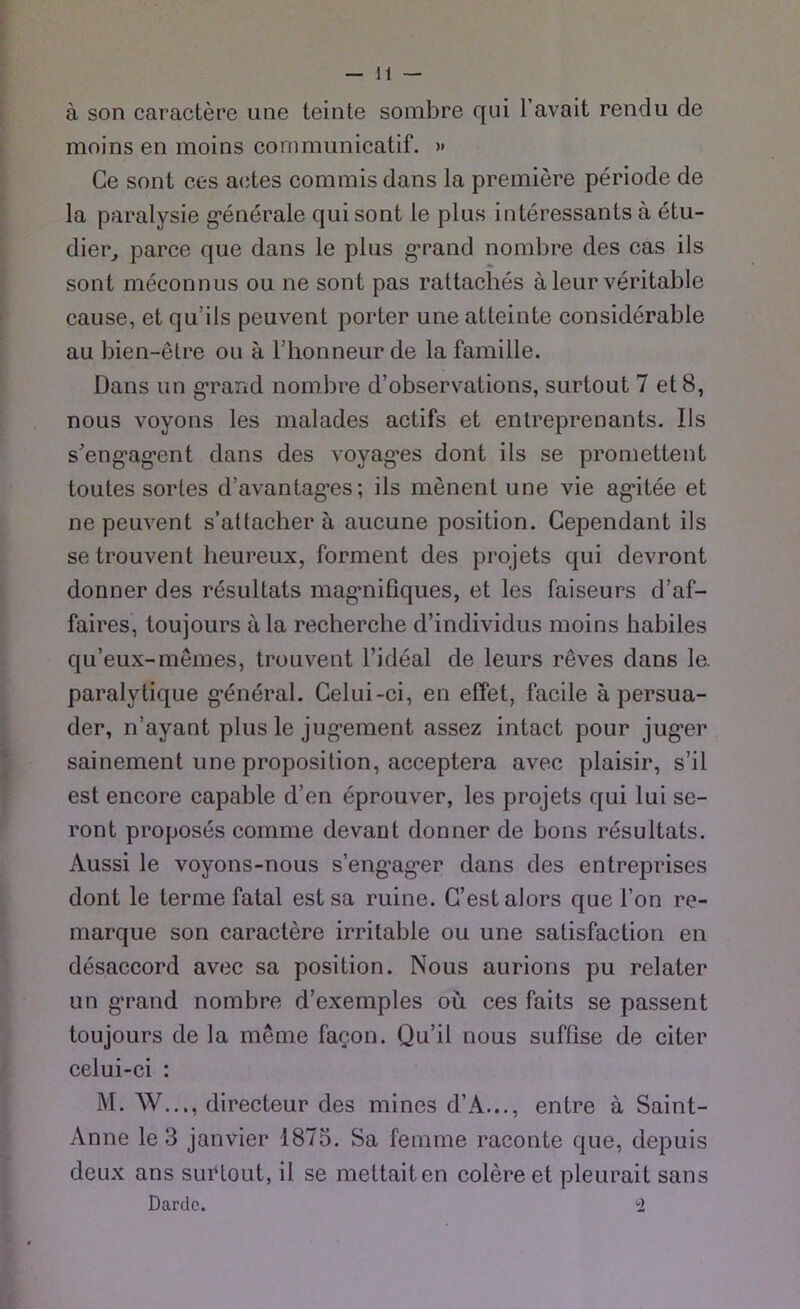 ä son caractere une leinte sombre qui l’avait rendu de moins en moins communicatif. » Ce sont ces aetes commis dans la premiere periode de la paralysie g’enerale qui sont le plus interessants ä etu- dier, parce que dans le plus grand nombre des cas ils sont meconnus ou ne sont pas rattaches äleur veritable cause, et qu’ils peuvent porter une atteinte considerable au bien-etre ou a 1’honneur de la famille. Dans un grand nombre d’observations, surtout 7 et 8, nous voyons les malades actifs et entreprenants. Ils s’eng-ag’ent dans des voyag*es dont ils se promettent toutes sortes d’avantag’es; ils menent une vie ag'itee et ne peuvent s’attacher ä aucune position. Cependant ils setrouvent heureux, forment des projets qui devront donner des resultats magmifiques, et les faiseurs d’af- faires, toujours ala recherche d’individus moins habiles qu’eux-niemes, trouvent l’ideal de leurs reves dans le. paralytique g’eneral. Celui-ci, en effet, facile ä persua- der, n’ayant plus le jugement assez intact pour jug*er sainement une proposition, acceptera avec plaisir, s’il est encore capable d’en eprouver, les projets qui lui se- ront proposes comme devant donner de bons resultats. Aussi le voyons-nous s’eng-ager dans des entreprises dont le terme fatal est sa ruine. C’est alors que Fon re- marque son caractere irritable ou une satisfaction en desaccord avec sa position. Nous aurions pu relater un grand nombre d’exemples oü ces faits se passent toujours de la meme faeon. Qu’il nous suffise de citer celui-ci : M. W..,, directeur des mines d’A..., entre ä Saint- Anne le 3 janvier 1875. Sa fenime raconte que, depuis deux ans surtout, il se mettaiten colereet pleurait sans Dardc. 2