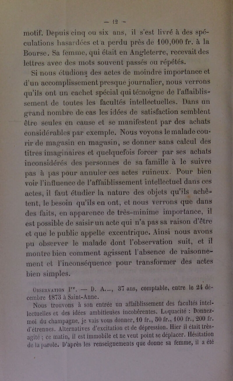 motif. Depuis cinq ou six ans, il s’est livr6 a des spe- culations hasardees el a perdu pres de 100,000 fr. a la Bourse. Sa femme, qui etait en Angdeterre, recevaitdes lettres avec des mots souvent passes ou repetes. Si nous etudions des actes de moindre importance et d’un accomplissement presque journalier, nous verrons qu’ils ont un cachet special qui temoigne de l’aflaiblis- sement de toutes les facultes intellectuelles. Dans un g’rand nombre de cas les idees de satisfaction semblent etre seules en cause et se manifestent par des acliats considerables par exemple. Nous voyons le malade cou- rir de mag’asin en magnisin, se donner sans calcul des titres imagunaires et quelquefois forcer par ses achals inconsideres des personnes de sa famille ä le suivre pas ä pas pour annuler ces actes ruineux. Pour bien voir rinfluence de l’aflaiblissement intellectuel dans ces actes, il faut etudier la nature des objets qu’ils achö- tent, le besoin qu’ils en ont, et nous verrons que dans des faits, en apparence de tres-minime importance, il est possible de saisir un acte qui n’a pas sa raison d’etre et que le public appelle excentrique. Ainsi nous avons pu observer le malade dont l’observation suit, et il montrebien comment ag'issent l’absence de raisonne- ment et l’inconsequence pour transformer des actes bien simples. i Observation lre. — 0. A..., 3/ ans, cornptablc, entre le 2 t do- cerabre 1873 ä Saint-Anne. Nous trouvons ä son entree un affaiblissement des facultes intel- lectuelles et des idees ambitieuses incoherentes. Luquacite : Donnez- moi du Champagne, je vais vous donner, 10 fr., 50 fr., 100 fr., 200 fr. d’etrennes. Alternatives d’excitation et de depression. Hier il etait tres- agite *, ce matin, il est immobile et ne veut point se deplacer. Hesitation de la parole. D’apres les renseignements que donne sa femme, il a ete