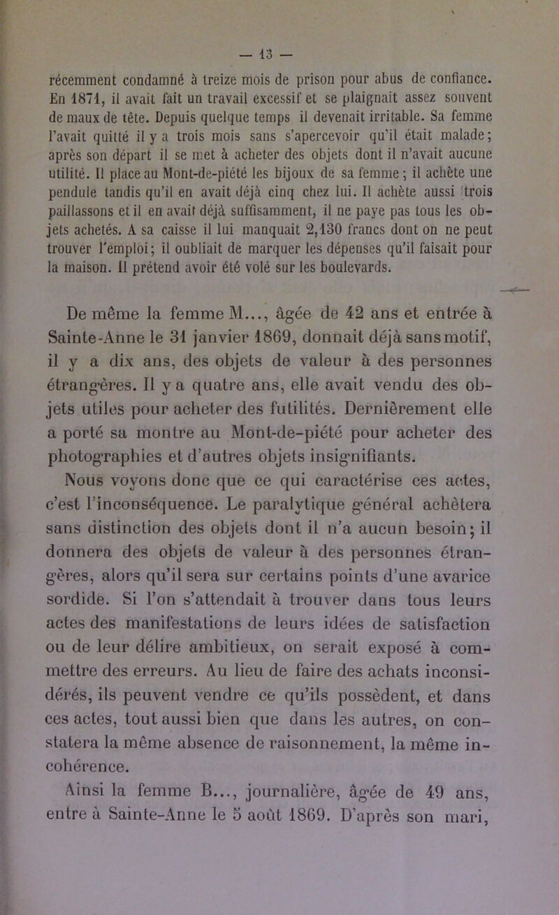 recemment condamnß ä treize mois de prison pour abus de confiance. En 1871, il avait fait un travail excessif et se plaignait assez souvent de maux de tete. Depuis quelque temps il devenait irritable. Sa femme l’avait quitte il y a trois mois sans s’apercevoir qu’il etait malade; apres son depart il se met ä acheter des objets dont il n’avait aucune utilite. Il place au Mont-de-piete les bijoux de sa femme; il achete une pendule tandis qu’il en avait dejä ciuq chez lui. Il achete aussi trois paillassons etil en avaif dejä sufflsamment, il ne paye pas tous les ob- jets achetes. A sa caisse il lui manquait 2,130 francs dont on ne peut trouver l'emploi; il oubliait de marquer les depenses qu’il faisait pour la maison. 11 pretend avoir 6t6 vole sur les boulevards. De meme la femme M..., ägee de 42 ans et entree ä Sainte-Anne le 31 janvier 1869, donnait dejä sansmotif, il y a dix ans, des objets de valeur ä des personnes etrangeres. Il ya quatre ans, eile avait vendu des ob- jets utiles pour acheter des futilites. Dernierement eile a porte sa monlre au Mont-de-piete pour acheter des photographies et d’autres objets insignifiants. Nous voyons donc que ce qui caracterise ces actes, c’est Tinconsequence. Le paralvtique general achetera sans distinction des objets dont il n’a aucun besoin; il donnera des objels de valeur ä des personnes etran- geres, alors qu’il sera sur certains points d’une avarice sordide. Si l’on s’attendait ä trouver dans tous leurs actes des manifestations de leurs idees de satisfaction oii de leur delire ambitieux, on serait expose ä com- mettre des erreurs. Au lieu de faire des achats inconsi- deres, ils peuvent vendre ce qu’ils possedent, et dans ces actes, tout aussi bien que dans les autres, on con- statera la meme absence de raisonnement, la meme in- coherenee. Ainsi la femme B..., journaliere, ägee de 49 ans, entre ä Sainte-Anne le 5 aout 1869. D’apres son mari,