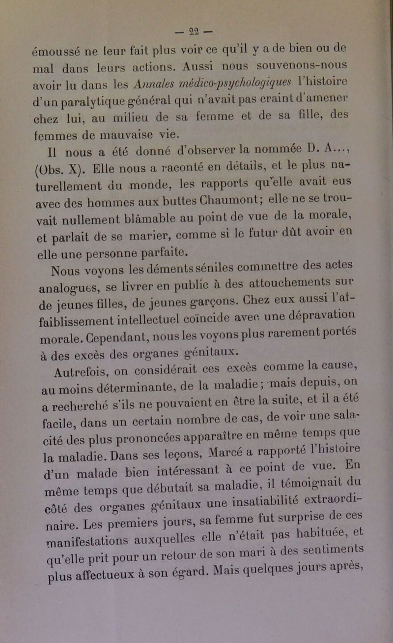 emousse ne leur fait plus voir ce qu il y a de bien ou de mal dans leurs actions. Aussi nous souvenons-nous avoir lu dans les A-iuiülcs invdico-psycholoyicjucs 1 liislonc d’un paralytique general qui n’avait pas craint d amener chez lui, au milieu de sa femme et de sa fille, des femmes de mauvaise vie. II nous a ete donne d’observer la nommee D. A..., (Obs. X). Elle nous a raconte en details, et le plus na- turellement du monde, les rapports quelle avait eus avec des hommes aux buttes Ghaumont; eile ne se trou- vait nullement blamable au point de vue de la morale, et parlait de se marier, corame si le futur dut avoir en eile une personne parfaite. Nous voyons les dements seniles commettre des actes analogues, se livrer en public ä des attouchements sur de jeunes filles, de jeunes gare,ons. Chez eux aussi 1 af- faiblissement intellectuel coincide avec une depravation morale. Gependant, nous les voyons plus rarement portes ä des exces des organes genitaux. Autrefois, on considerait ces exces com me la cause, au moins determinante, de la maladie; mais depu.s, on a recherche s'ils ne pouvaient en etre la suite, et il a ete facile, dans un certain nombre de cas, de voir une sala- cite des plus prononcees apparattre en meine tenips que la maladie. Dans ses le?ons, Marce a rapporte 1 histoire d’un malade bien interessant ä ce point de vue. n meme temps que debutait sa maladie, il temoignail du cöle des Organes genitaux une insatiabilite extiaoi i- naire. Les premiers jours, sa femme fut surpr.se de ces manifestalions auxquelles eile n’etait pas la i ni e, e qu’elle prit pour un retour de son man ä des senlunents plUS affectueux ä son egard. Mais quelques jours apres,