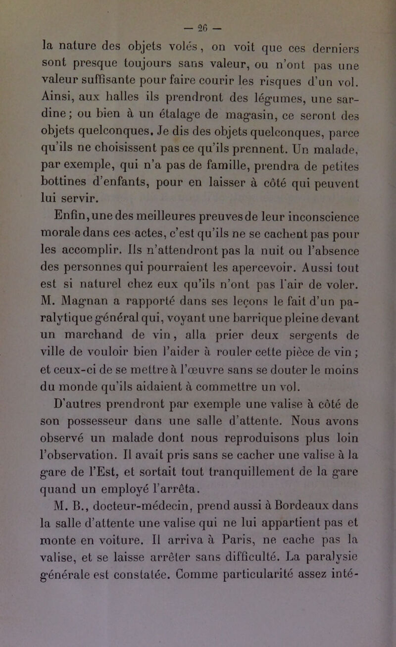 la nature des objets voles, on voit que ces derniers sont presque toujours sans valeur, ou n’ont pas une valeur süffisante pour faire courir les risques d’un vol. Ainsi, aux lialles ils prendront des legitimes, une Sar- dine; ou bien ä un etalag’e de mag’asin, ce seront des objets quelconques. Je dis des objets quelconques, parce qu’ils ne choisissent pas ce qu’ils prennent. Un malade, par exemple, qui n’a pas de famille, prendra de petites bottines d’enfants, pour en laisser a cöte qui peuvent lui servir. Enfin, une des meilleures preuvesde leur inconscience morale dans ces actes, c’est qu’ils ne se cachent pas pour les accomplir. 11s n’attendront pas la nuit ou l’absence des personnes qui pourraient les apercevoir. Aussi tout est si naturel chez eux qu’ils n’ont pas l'air de voler. M. Magrnan a rapporte dans ses leeons le fait d’un pa- ralytique g'enöralqui, voyant une barrique pleine devant un marchand de vin, alla prier deux serg*ents de ville de vouloir bien l’aider ä rouler cetle piece de vin ; et ceux-ci de se mettre ä l’oeuvre sans se douter le moins du monde qu’ils aidaient ä commettre un vol. D’autres prendront par exemple une valise ä cöte de son possesseur dans une salle d’attenle. Nous avons observe un malade dont nous reproduisons plus loin 1’observation. II avait pris sans se eacher une valise a la g*are de l’Est, et sortait tout tranquillement de la g’are quand un employe l’arreta. M. B., docteur-medecin, prend aussi ä Bordeaux dans la salle d’attente une valise qui ne lui appartient pas et monte en voiture. 11 arriva ä Paris, ne eache pas la valise, et se laisse arreler sans difficulte. La paralysie g*enerale est constatee. Comme particularite assez inte-