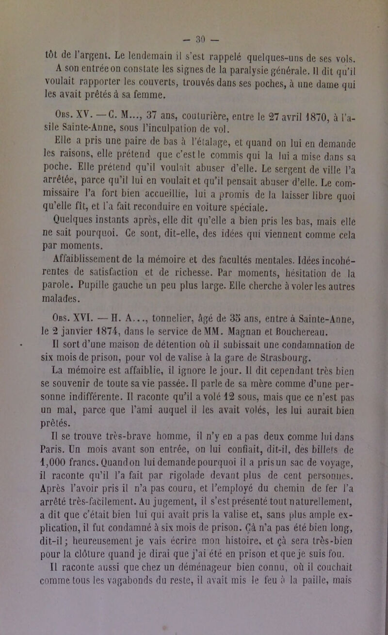 töt de l’argent. Le lendemain il s’est rappele quelques-uns de ses vols. A son entreeon constate les signes de la paralysie genörale. II dit qu’il voulait rapporter les couverts, trouv6s dans ses poches, ä tine dame qui les avait prßtesd sa femme. Obs. XV. — G. M..., 37 ans, couturiere, entre le 27 avril 1870, a Pa- sile Sainte-Anne, sous l’inculpation de vol. Elle a pris une paire de bas a l’etalage, et quand on lui en demande les raisons, eile pretend que c’estle commis qui la lui a mise dans sa poche. Elle pretend qu’il voulait abuser d’elle. Le sergent de ville l’a arret^e, parce qu’il lui en voulait et qu’il pensait abuser d’elle. Le com- missaire l’a fort bien accueillie, lui a promis de la laisser libre quoi qu’elle fit, et l’a fait reconduire en voiture speciale. Quelques instants apres, eile dit qu’elle a bien pris les bas, rnais eile ne sait pourquoi. Ge sont, dit-elle, des idces qui viennent comnie cela par momenls. Aflaiblissement de la memoire et des facultes mentales. Idees incolie- rentes de satisfaclion et de richesse. Par moments, hesitation de la parole. Pupille gauche un peu plus large. Elle cherche a voler les autres malades. Obs. XVI. — II. A..., tonnelier, Age de 35 ans, entre ä Sainte-Anne, le 2 janvier 1871, dans le Service de MM. Magnan et ßouchereau. II sortd’une maison dedetention ou il subissait une condamnation de six mois de prison, pour vol de valise ä la gare de Strasbourg. La memoire est affaiblie, il ignore le jour. 11 dit cependant tres bien se Souvenir de toute sa vie passee. Il parle de sa mfere comme d’une per- sonne indifferente. II raconte qu’il avole 12 sous, mais que ce n’est pas un mal, parce que l’ami auquel il les avait voles, les lui aurait bien pretes. Il se trouve tres-brave homme, il n’y en a pas deux comme lui dans Paris. Un mois avant son entrße, on lui confiait, dit-il, des billels de 1,000 francs. Quand on lui demande pourquoi il a pris un sac de voyage, il raconte qu’il l’a fait par rigolade devant plus de cent personues. Apres l’avoir pris il n’a pas couru, et l’employe du cliemin de fer l’a arröte tres-facilement. Au jugement, il s’est presente tont naturellemenl, a dit que c’etait bien lui qui avait pris la valise et, sans plus ample ex- plication, il fut condamne a six mois de prison. CA n’a pas ete bien long, dit-il; heureusemenl je vais ecrire mon histoire, et ga sera tres-bien pour la clölure quand je dirai que j’ai ete en prison et que je suis fou. Il raconte aussi quechez un demenageur bien connu, oü il coucliait comme tous les vagabonds du reste, il avait mis le feu a la paille, mais