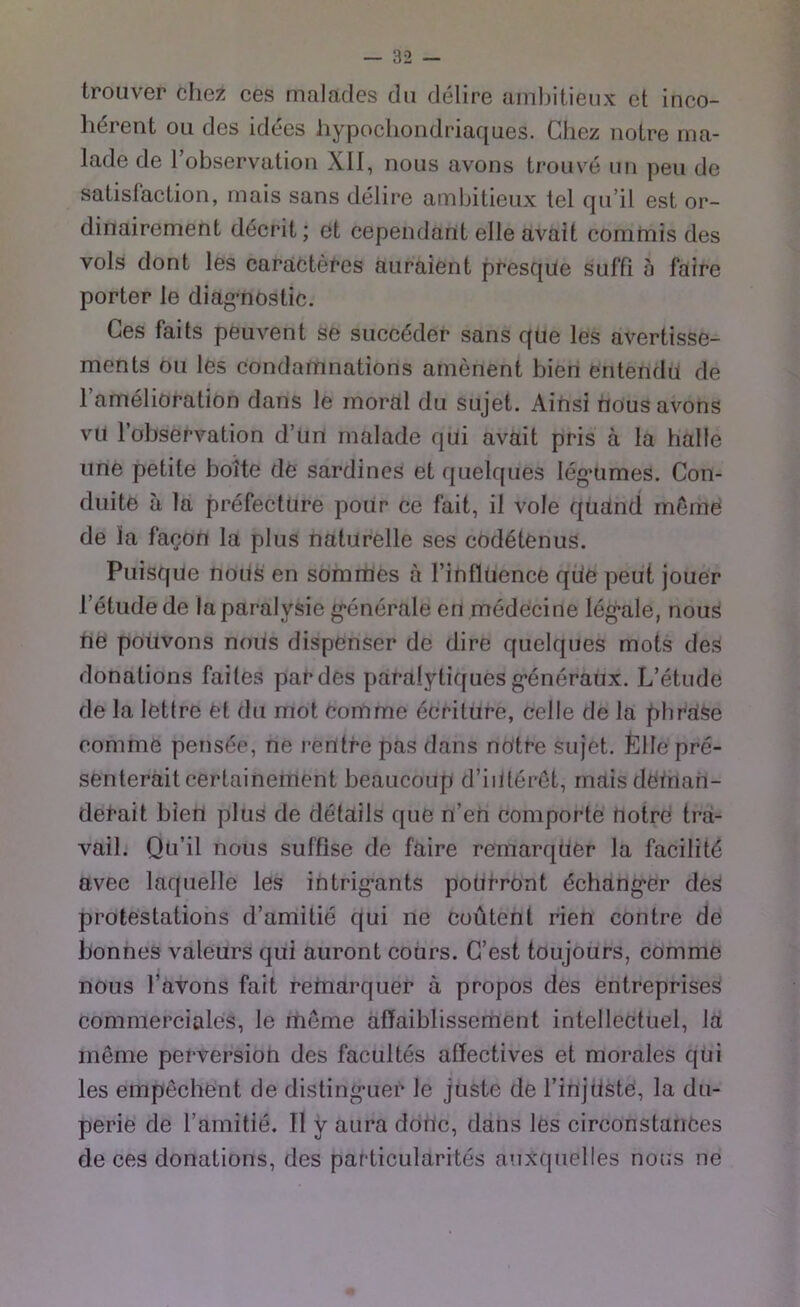 trouver chez ces malades du delire ambitieux et inco- lierent ou des idees hypochondriaques. Chez notre ma- lade de 1 observation XII, nous avons trouve un peu de satisfaction, rnais sans delire ambitieux tel qu il est or- dinairement deerit; et cependant eile avait commis des vols dont les caractercs auraient presque suffl 5 faire porter le diagmostic. Ces faits peuvent se succ6der sans que les avertisse- ments ou les condamnations amenent bien entendu de l’amelioralion dans le moral du sujet. Aitisi nous avons vu l’observation d’un malade qui avait pris ä la halle une petite boite de sardines et quelques Iegaimes. Con- duite a la prefecture pour ce fait, il vole qudnd mßme de la fagon la plus naturelle ses codetenus. Puisque noüs en sommes ä l’influence que peut jouer l’etudede laparalysie g*enerale en medecine legale, nous ne pouvons nous dispenser de dire quelques mots des donations failes pardes paralytiques •eneraux. L’etude de la lettre et du mot öomme ecrilure, celle de la phrase eomme pensde, ne rerttre pas dans notre sujet. Elle pre- senterait certainement beaucoup d’idleret, maisdeinan- defait bien plus de detäils que n’en comporte notre tra- vail. Qü’il nous suffise de faire remarquer la facilitd avec laquelle les intrig*ants pourront echang^er des protestations d’amitie qui ne coutent rien eontre de bonnes valeurs qui auront cours. C’est toujours, eomme nous l’avons fait remarquer ä propos des entrepriseS commerciales, le meme affaiblissement intellectuel, la meme perversion des facultes aflectives et morales qui les empechent de distinguier le juste de 1’injdste, la du- perie de Tamitie. Il y aura donc, dans les cireonstariöes de ces donations, des particularites anxquelles nous ne