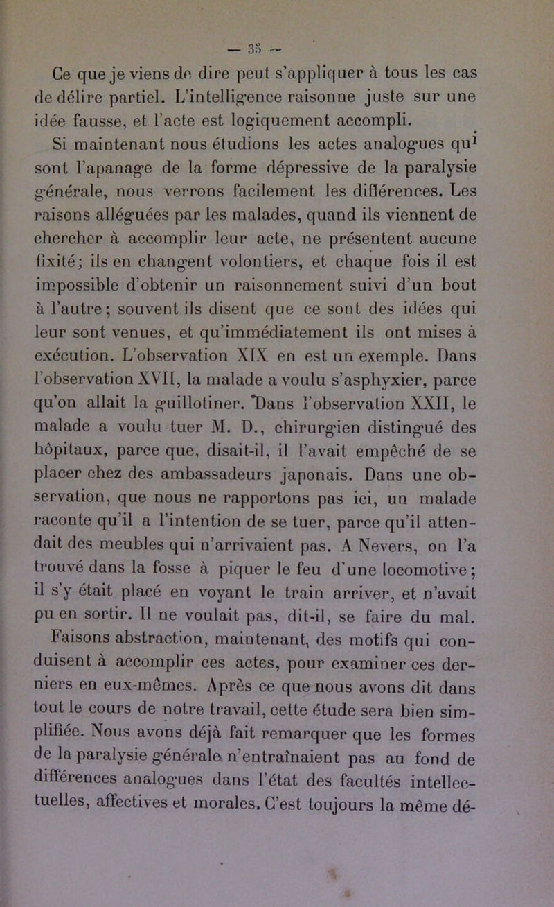 Ge que je viens de dire peut s’appliquer ä tous les cas de delire partiel. L’intelligence raisonne juste sur une idee fausse, et l’acte est logiquement accompli. Si maintenant nouseludions les actes analogues qu1 sont l’apanage de la forme depressive de la paralysie generale, nous verrons facilement les differences. Les raisons alleguees par les malades, quand ils vierment de chereher ä accomplir leur acte, ne presentent aucune fixite; ils en changent volontiers, et chaque fois il est impossible d'obtenir un raisonnement suivi d’un bout ä l’autre; souvent ils disent que ce sont des idees qui leur sont venues, et qu’immediatement ils ont mises ä execution. L’observation XIX en est un exemple. Dans l’observation XVII, la malade a voulu s’asphyxier, parce qu’on allait la guillotiner. *Dans l’observalion XXII, le malade a voulu tuer M. D., Chirurgien distingue des höpitaux, parce que, disait-il, il l’avait empeche de se placer chez des ambassadeurs japonais. Dans une Ob- servation, que nous ne rapportons pas ici, un malade raconte qu’il a l’intention de se tuer, parce qu il atten- dait des meubles qui n’arrivaient pas. A Nevers, on l’a trouve dans la fosse a piquer le feu d’une locomotive; il s y etait place en voyant le train arriver, et n’avait pu en sortir. Il ne voulait pas, dit-il, se faire du mal. Faisons abstraction, maintenant, des motifs qui con- duisent ä accomplir ces actes, pour examiner ces der- niers en eux-memes. Apres ce que nous avons dit dans tout le cours de notre travail, cette f$tude sera bien sim- plifiee. Nous avons dejä fait remarquer que les formes de la paralysie generale n’entrainaient pas au fond de differences analogues dans letat des facultes intellec- tuelles, affectives et morales. G’est toujours la meme de-