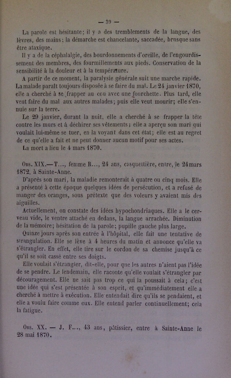 La parole esl hesitante; il y a des tremblements de la langue, des levres, des mains: la demarche est chancelante, saccadee, brnsque sans etre ataxique. 11 y a de la cephalalgie, des bourdonnements d’oreille, de Fengourdis- sement des membres, des fourmillements aux pieds. Conservation de la sensibilite ä la douleur et a la temperarture. A partir de ce moment, la paralysie gönerale suit une marche rapide. Lamaladeparalt toujours disposee ä se faire du mal. Le24 janvier 1870, eile a cherche ä se Trapper au cou avec une fourchette. Plus tard, eile veut faire du mal aux autres malades; puis eile veut mourir; elles’en- nuie sur la terre. Le 29 janvier, durant la nuit, eile a cherche ä se frapper la löte contre les murs et ä dechirer ses vetements; ellea apercu son mari qui voulait lui-meme se tuer, en la voyant dans cet etat; eile est au regret de ce qu’elle a fait et ne peilt donner aucun motifpour ses actes. La mort a lieu le 4 mars 1870. Obs. XIX.— T..., fernrne R..., 24 ans, casquettiere, enire, le 24mars 1872, ä Sainte-Anne. D’apres son mari, la maladie remonterait ä quatre ou cinq mois. Elle a presente a cette epoque quelques idees de persecution, et a refuse de manger des oranges, sous pretexte que des voleurs y avaient mis des aiguilles. Actuellement, on constate des idees hypochoridriaques. Elle a le cer- veau vide, le ventre attache en dedans, la langue arrachee. Diminution de la memoire; hesitation de la parole; pupille gauche plus large. Quinze jours apres son entree ä l’höpital, eile fair une lentative de Strangulation. Elle se leve ä 4 lieures du matin et anoonce qu’elle va s’ölrangler, En effet, eile tire sur le cordon de sa chemise jusqu’ä ce qu’il se soit casse entre ses doigts. Elle voulait s’etrangler, dit-elle, pour que les autres n’aient pas l’idöe de se pendre. Le lendemain, eile raconte qu’elle voulait s’etrangler par decouragement. Elle ne sait pas trop ce qui la poussait a cela; c’est une idee qui s’est presentee ä son esprit, et qu’immediatement eile a cherche ä mettre ä exöcution. Elle entendait dire qu’ils se pendaient, et ellea voulu faire comme eux. Elle entend parier continuellement; cela la fatigue. Obs. XX. — J. F..., 43 ans, pätissier, entre ä Sainte-Anne le 28 mai 1870.