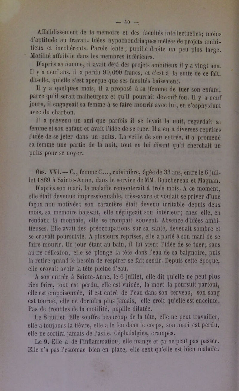 Affaiblissement de la mömoire et des facultös intellectuelles; moins d’aptitude au travail. Idees hypochondriaques mölees de projets ambi- tieux et incohörenls. Parole lente; pupille droite un peu plus large. Motilite affaiblie dans Ies membres inferieurs. D’apres sa femme, il avait de ja des projets ambilieux il y a vingt ans. II y a neuf ans, il a perdu 90,000 francs, et c’est h la suite de ce fait, dit-elle, qu’elle s’est apercue que ses facultes baissaient. II y a quelques mois, il a propose ä sa {femme de tuer son enfant, parce qu’il serait malheurßux et qu’il pourrait devenif- fou. II y a neuf jours, il engageait sa femme <1 se faire mourir avec lui, en s’asphyxiant avec du charbon. II a prövenu un ami que parfois il se levait la nuit, regardait sa femme et son enfant et avait l’idöe de se tuer. II a eu a diverses reprises l’idee de se jeter dans un puits. La veille de son entree, il a promene sa femme une partie de la nuit, tout en lui disant qu’il cherchait un puits pour se noyer. Ons. XXL—C., femme C..., cuisinifere, agöede 33 ans, enlre le 6 juil- let 1869 ä Sainte-Anne, dans le Service de MM. Bouchereau et Magnan. D’apres/Son mari, la maladie remonterait <1 trois mois. A ce moment, eile etait devenue impressionnable, tres-avare et voulait sepriver d’une faQon non motivee; son caractere etait devenu irritable depuis deux mois, sa memoire baissail, eile negligeait son interieur; cliez eile, en rendant la monnaie, eile se trompait souvent. Absence d’idees ambi- tieuses. Elle avait des preoccupations sur sa sanle, devenait sombre et se croyait poursuivie. A plusieurs reprises, eile a parle A son mari de se faire mourir. Un jour ctant au bain, il lui vient l’idee de se tuer; saus autre reflexion, eile se plonge la töte dans l’eau de sa baignoire, puis la rctire quand le besoin de respirer se fait semir. Depuis cette epoque, eile croyait avoir la tete pleine d’eau. A son entree ä Sainte-Anne, le 6 juillet, eile dit qu’elle ne peut plus rien faire, tont est perdu, eile est niinee, la mort la poursuit partout, eile est empoisonnee, il est entre de l’eau dans son cerveau, son sang est lourne, eile ne dormira plus jamais, eile croit qu’elle est enceinte. Das de troubles de la molilite, pupille diiatee. Le 8 juillet. Elle souffre beaucoup de la tote, eile ne peut travailler, eile a toujours la fievre, eile a le feu dans le corps, son mari est perdu, eile ne sortira jamais de l’asile. Cephalalgies, crampes. Le 9. Elle a de l’inflammation, eile mange et ca ne peut pas passer. Elle n’a pas l’esiomac bien en place, eile sent qu’elle est bien malade.