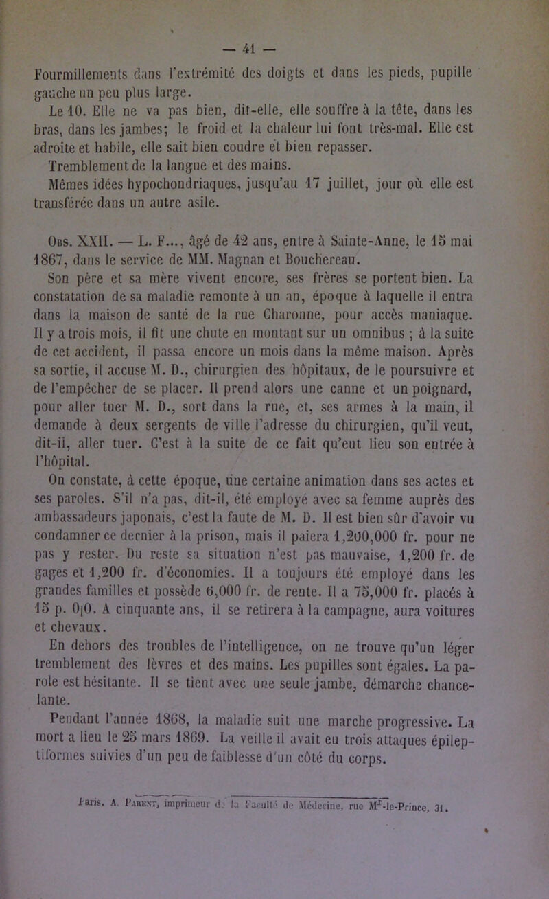 Fourmillements dans l’extremite des doigts el dans les pieds, pupille gaucheun peu plus large. Le 10. Elle ne va pas bien, dit-elle, eile souffre a la tete, dans les bras, dans les jambes; le froid et la cbaleur lui font tres-mal. Elle est adroite et habile, eile sait bien coudre et bien repasser. Tremblementde la langue et des mains. Mernes idees hypochondriaques, jusqu’au 47 juillet, jour oü eile est transferee dans un autre asile. Obs. XXII. — L. F..., ag6 de 42 ans, enlre ä Sainte-Anne, le 15 mai 1867, dans le service de MM. Magnan et Bouchereau. Son pere et sa mere vivent encore, ses freres se portent bien. La constatation de sa maladie remonte ä un an, epoque ä laquelle il entra dans la maison de sante de la rue Charonne, pour acces maniaque. II y atrois mois, il fit une chule eil montant sur un Omnibus; ä. la suite de cet accident, il passa encore un mois dans la meme maison. Apres sa sortie, il accuse M. D., Chirurgien des höpitaux, de le poursuivre et de Fempecher de se placer. Il prend alors une canne et un poignard, pour aller tuer M. D., sort dans la rue, et, ses armes ä la main, il demande a deux sergents de ville l’adresse du Chirurgien, qu’il veut, dit-ii, aller tuer. C’est ä la suite de ce fait qu’eut lieu son entree ä l’höpital. On constate, ä cette epoque, liue certaine animation dans ses actes et ses paroles. S’il n’a pas, dit-il, ete employe avec sa femme aupres des ambassadeurs japonais, c’est la faute de M. D. Il est bien sür d'avoir vu condamnerce dernier ä la prison, mais il paiera 1,200,000 fr. pour ne pas y rester. Du reste sa Situation n’est pas mauvaise, 1,200 fr. de gages et 1,200 fr. d’6conomies. Il a toujours ete employe dans les grandes familles et possede 6,000 fr. de rente. Il a 75,000 fr. places ä 15 p. 0|0, A cinquante ans, il se retirera ä la Campagne, aura voitures et chevaux. En dehors des troubles de l’intelligence, on ne trouve qu’un leger tremblement des levres et des mains. Les pupilles sont egales. La pa- role est hesilanle. II se tient avec une seule jambe, demarchs chance- lante. Pendant l’annee 1868, la maladie suit une marche progressive. La mort a lieu le 25 mars 1869. La veillc il avait eu trois attaques epilep- tiformes suivies d’un peu de faiblesse d'un cöte du corps. faris. A. Parkst, imprimour d la l a. ulte de Mdderine, rue APÜe-Prince, 31. %