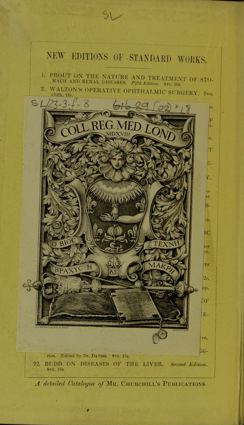 NEW EDrnoXS OF STANf)ARI) WORKS. '■ nature and TKE VTMFVr OF STn MACH AND RENAL DISEASES. /’//'« AW «vo ^ ^ “■ OPERATIVE OPHTHALMIC SUIIGERV. »v„. Hon. Edited by Dr. Davies. 8vo. 1.5s. 22. BUDD ON DISEASES OF THE LIVER. Second Edition. 8 VO. 16s. A detailed Catalogue o/'Mr. Churchill’s Publications