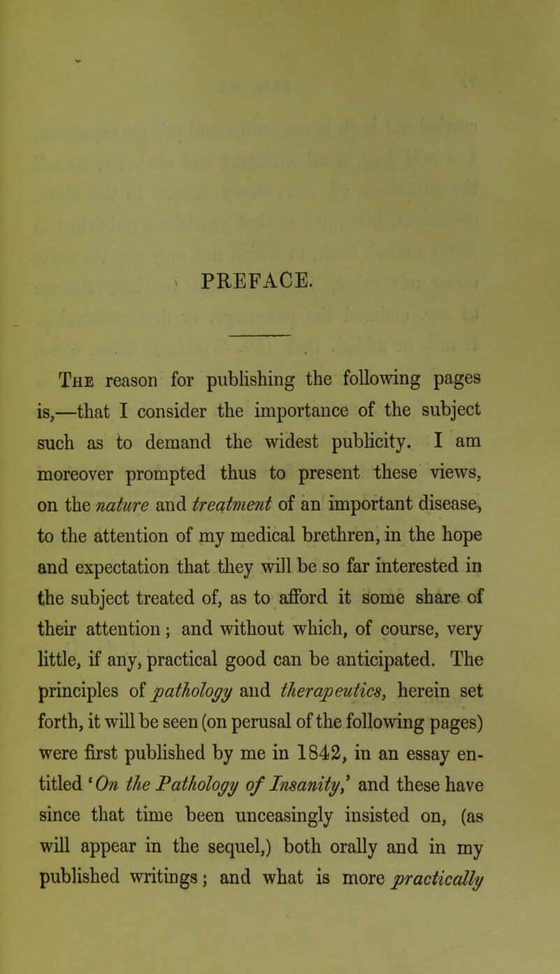 ^ PREFACE. The reason for publishing the following pages is,—that I consider the importance of the subject such as to demand the widest publicity. I am moreover prompted thus to present these views, on the nature and treatment of an important disease, to the attention of my medical brethren, in the hope and expectation that they will be so far interested in the subject treated of, as to afford it Some share of their attention; and without which, of course, very little, if any, practical good can be anticipated. The principles of pathology and therapeutics, herein set forth, it will be seen (on perusal of the following pages) were first published by me in 1842, in an essay en- titled ^On the Pathology of iTisanity* and these have since that time been unceasingly insisted on, (as will appear in the sequel,) both orally and in my published writings; and what is more practically