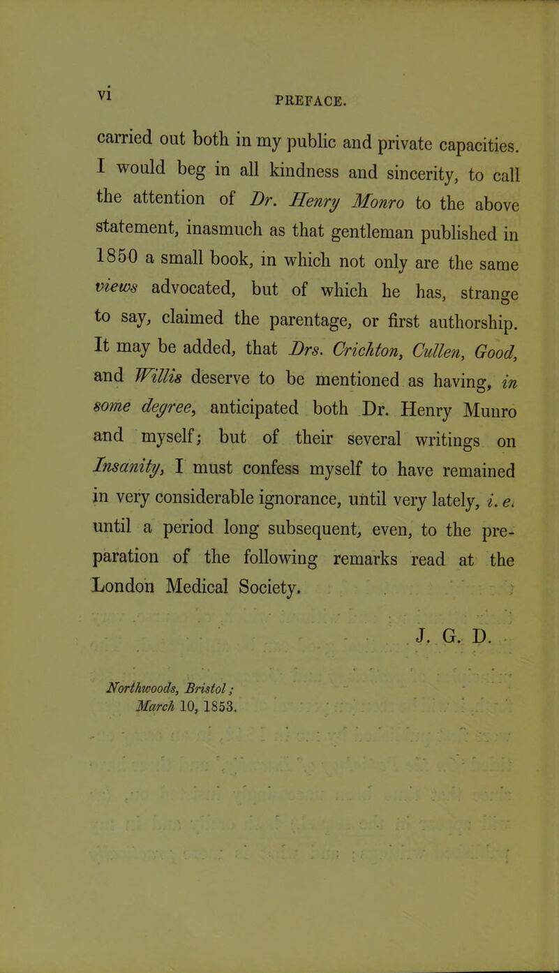 VI earned out both in my public and private capacities. I would beg in all kindness and sincerity, to call the attention of Dr. Henry Monro to the above statement, inasmuch as that gentleman published in 1850 a small book, in which not only are the same views advocated, but of which he has, strange to say, claimed the parentage, or first authorship. It may be added, that Drs. Crichton, Cullen, Good, and Willis deserve to be mentioned as having, in some degree, anticipated both Dr. Henry Munro and myself; but of their several writings on Insanity, I must confess myself to have remained in very considerable ignorance, until very lately, e. until a period long subsequent, even, to the pre- paration of the following remarks read at the London Medical Society. J. G. D. Northwoods, Bristol;