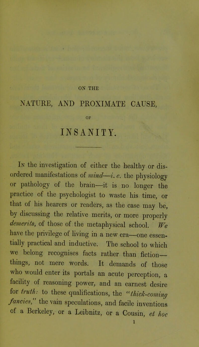 NATURE, AND PROXIMATE CAUSE, OF INSANITY. In the investigation of either the healthy or dis- ordered manifestations of mind—i. e. the physiology or pathology of the brain—it is no longer the practice of the psychologist to waste his time, or that of his hearers or readers, as the case may be, by discussing the relative merits, or more properly demerits, of those of the metaphysical school. We have the privilege of living in a new era—one essen- tially practical and inductive. The school to which we belong recognises facts rather than fiction— things, not mere words. It demands of those who would enter its portals an acute perception, a facility of reasoning power, and an earnest desire for truth: to these qualifications, the ^HUch-coming fancies,' the vain speculations, and facile inventions of a Berkeley, or a Leibnitz, or a Cousin, et hoc