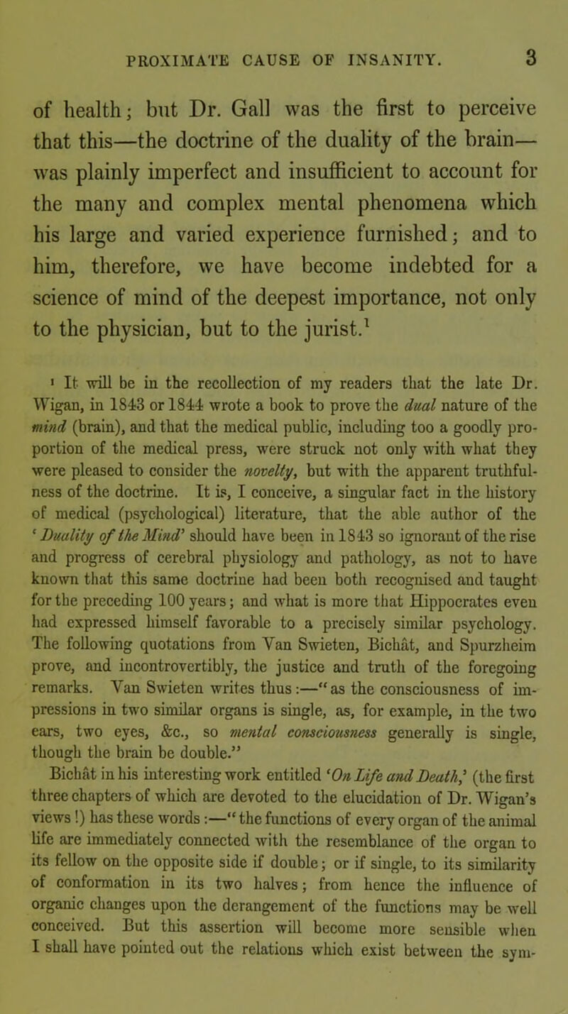 of health; but Dr. Gall was the first to perceive that this—the doctrine of the duality of the brain— was plainly imperfect and insufficient to account for the many and complex mental phenomena which his large and varied experience furnished; and to him, therefore, we have become indebted for a science of mind of the deepest importance, not only to the physician, but to the jurist.^ > It will be in the recollection of my readers that the late Dr. Wigan, in 1843 or 1844 wrote a book to prove the dtial nature of the mind (brain), and that the medical public, including too a goodly pro- portion of the medical press, were struck not only with what they were pleased to consider the novelty, but with the apparent truthful- ness of the doctrine. It is, I conceive, a singular fact in the history of medical (psychological) literature, that the able author of the ‘ Duality of the Mind' should have been in 1843 so ignorant of the rise and progress of cerebral physiology and pathology, as not to have known that this same doctrine had been both recognised and taught for the preceding 100 years; and what is more that Hippocrates even had expressed himself favorable to a precisely similar psychology. The following quotations from Van Swieten, Bichat, and Spurzheim prove, and iucontrovertibly, the justice and truth of the foregoing remarks. Van Swieten writes thus:—“as the consciousness of im- pressions in two similar organs is single, as, for example, in the two ears, two eyes, &e., so mental consciousness generaUy is single, though the brain be double.” Bichat in his interesting work entitled 'On Life and Death' (the first three chapters of which are devoted to the elucidation of Dr. Wigan’s views!) has these words;—“ the functions of every organ of the animal life are immediately connected with the resemblance of the organ to its fellow on the opposite side if double; or if single, to its similarity of conformation in its two halves; from hence the influence of organic changes upon the derangement of the functions may be well conceived. But this assertion will become more sensible when I shall have pointed out the relations which exist between the sym-