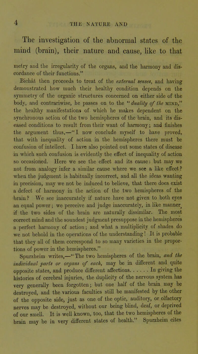 The investigation of the abnormal states of the mind (brain), their nature and cause, like to that metry and the irregularity of the organs, and the harmony and dis- cordance of their functions.” Bichat then proceeds to treat of tlie external senses, and having demonstrated how much their healthy condition depends on the symmetry of the organic structures concerned on either side of the body, and contrariwise, he passes on to the “ duality of the mind,” the healthy manifestations of which he makes dependent on the synchronous action of the two hemispheres of the brain, and its dis- eased conditions to result from their want of harmony; and finishes the argument thus,—“I now conclude myself to have proved, that with inequality of action in the hemispheres there must be confusion of intellect. I have also pointed out some states of disease ill which such confusion is evidently the effect of inequality of action so occasioned. Here we see the effect and its cause: but may we not from analogy infer a similar cause where we see a like effect ? when the judgment is habitually incorrect, and all the ideas wanting iu precision, may we not be induced to believe, that there does exist a defect of harmony iu the action of the two hemispheres of the brain ? We see inaccurately if nature have not given to both eyes an equal power; we perceive and judge inaccurately, in like manner^ if the two sides of the brain are naturally dissimilai’. The most coiTect mind and the soundest judgment presuppose iu the hemispheres a perfect harmony of action; and what a multiplicity of shades do we not behold in the operations of the understanding! It is probable that they all of them correspond to so many varieties in the propor- tions of power in the hemispheres.” Spurzheim writes,—“ The two hemispheres of the brain, and the individual parts or organs of each, may be in different and quite opposite states, and produce different affections In giving the histories of cerebral injuries, the duplicity of the nervous system has very generally been forgotten; but one half of the brain may be destroyed, and the various faculties stiU be manifested by the other of the opposite side, just as one of the optic, auditory, or olfactory nerves may be destroyed, without our being blind, deaf, or deprived of our smell. It is well known, too, that the two hemispheres of the brain may be iu very different states of health.” Spurzheim cites