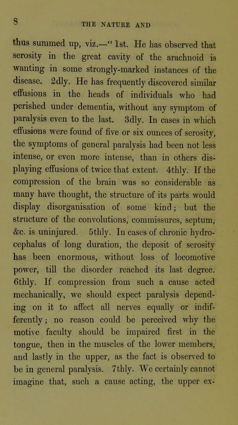 THE NATURE AND thus summed up, viz.—“ 1st. He has observed that serosity in the great cavity of the arachnoid is wanting in some strongly-marked instances of the disease. 2dly. He has frequently discovered similar effusions in the heads of individuals who had perished under dementia, without any symptom of paralysis even to the last. 3dly. In cases in which effusions were found of five or six ounces of serosity, the symptoms of general paralysis had been not less intense, or even more intense, than in others dis- playing effusions of twice that extent. 4thly. If the compression of the brain was so considerable as many have thought, the structure of its parts would display disorganisation of some kind; but the structure of the convolutions, commissures, septum, &c. is uninjured. 5thly. In cases of chronic hydro- cephalus of long duration, the deposit of serosity has been enormous, without loss of locomotive power, tiU the disorder reached its last degree. Gthly. If compression from such a cause acted mechanically, we should expect paralysis depend- ing on it to affect all nerves equally or indif- ferently ; no reason could be perceived why the motive faculty should be impaired first in the tongue, then in the muscles of the lower members, and lastly in the upper, as the fact is observed to be in general paralysis. 7thly. We certainly cannot imagine that, such a cause acting, the upper ex-