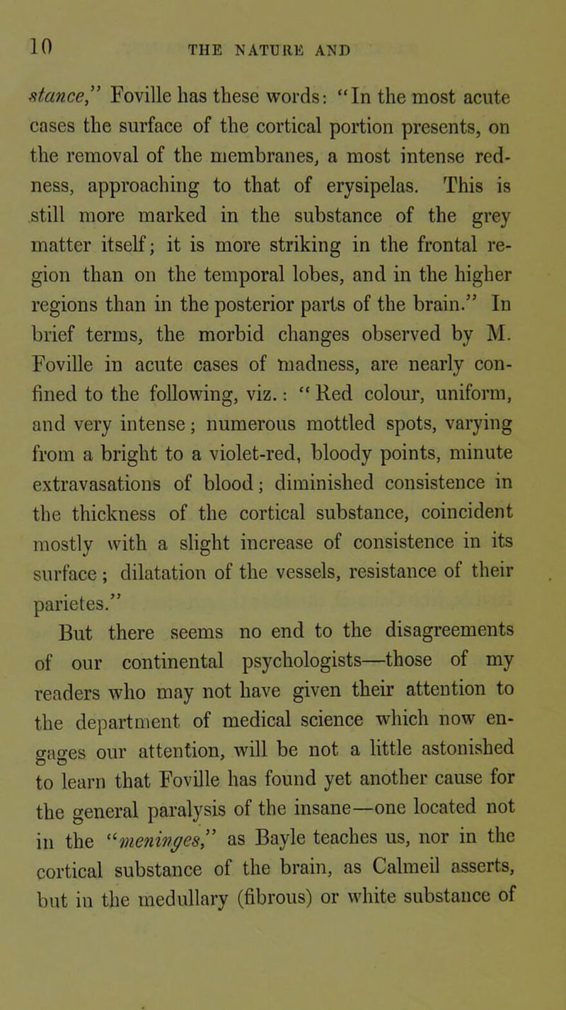 stmce” Foville has these words; “In the most acute cases the surface of the cortical portion presents, on the removal of the membranes, a most intense red- ness, approaching to that of erysipelas. This is still more marked in the substance of the grey matter itself; it is more striking in the frontal re- gion than on the temporal lobes, and in the higher regions than in the posterior parts of the brain.” In brief terms, the morbid changes observed by M. Foville in acute cases of madness, are nearly con- fined to the following, viz.: “ Red colour, uniform, and very intense; numerous mottled spots, varying from a bright to a violet-red, bloody points, minute extravasations of blood; diminished consistence in the thickness of the cortical substance, coincident mostly with a slight increase of consistence in its surface ; dilatation of the vessels, resistance of their parietes.” But there seems no end to the disagreements of our continental psychologists—those of my readers who may not have given their attention to the department of medical science which now en- gages our attention, will be not a little astonished to learn that Foville has found yet another cause for the general paralysis of the insane—one located not ill the '^meninges” as Bayle teaches us, nor in the cortical substance of the brain, as Calmeil asserts, but in the medullary (fibrous) or white substance of