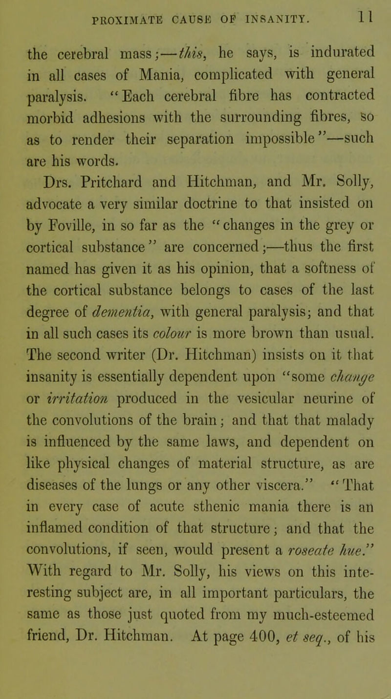 the cerebral mass;—tJiis^ he says, is indurated in all cases of Mania, complicated with general paralysis. “Each cerebral fibre has contracted morbid adhesions with the surrounding fibres, so as to render their separation impossible”—such are his words. Drs. Pritchard and Hitchman, and Mr. Solly, advocate a very similar doctrine to that insisted on by Foville, in so far as the “ changes in the grey or cortical substance ” are concerned;—thus the first named has given it as his opinion, that a softness of the cortical substance belongs to cases of the last degree of dementia, with general paralysis; and that in all such cases its colour is more brown than usual. The second writer (Dr. Hitchman) insists on it that insanity is essentially dependent upon “some change or irritation produced in the vesicular neurine of the convolutions of the brain; and that that malady is influenced by the same laws, and dependent on like physical changes of material structure, as are diseases of the lungs or any other viscera.” “ That in every case of acute sthenic mania there is an inflamed condition of that structure; and that the convolutions, if seen, would present a roseate hue!' With regard to Mr. Solly, his views on this inte- resting subject are, in all important particulars, the same as those just quoted from my much-esteemed friend. Dr. Hitchman. At page 400, et seq., of his