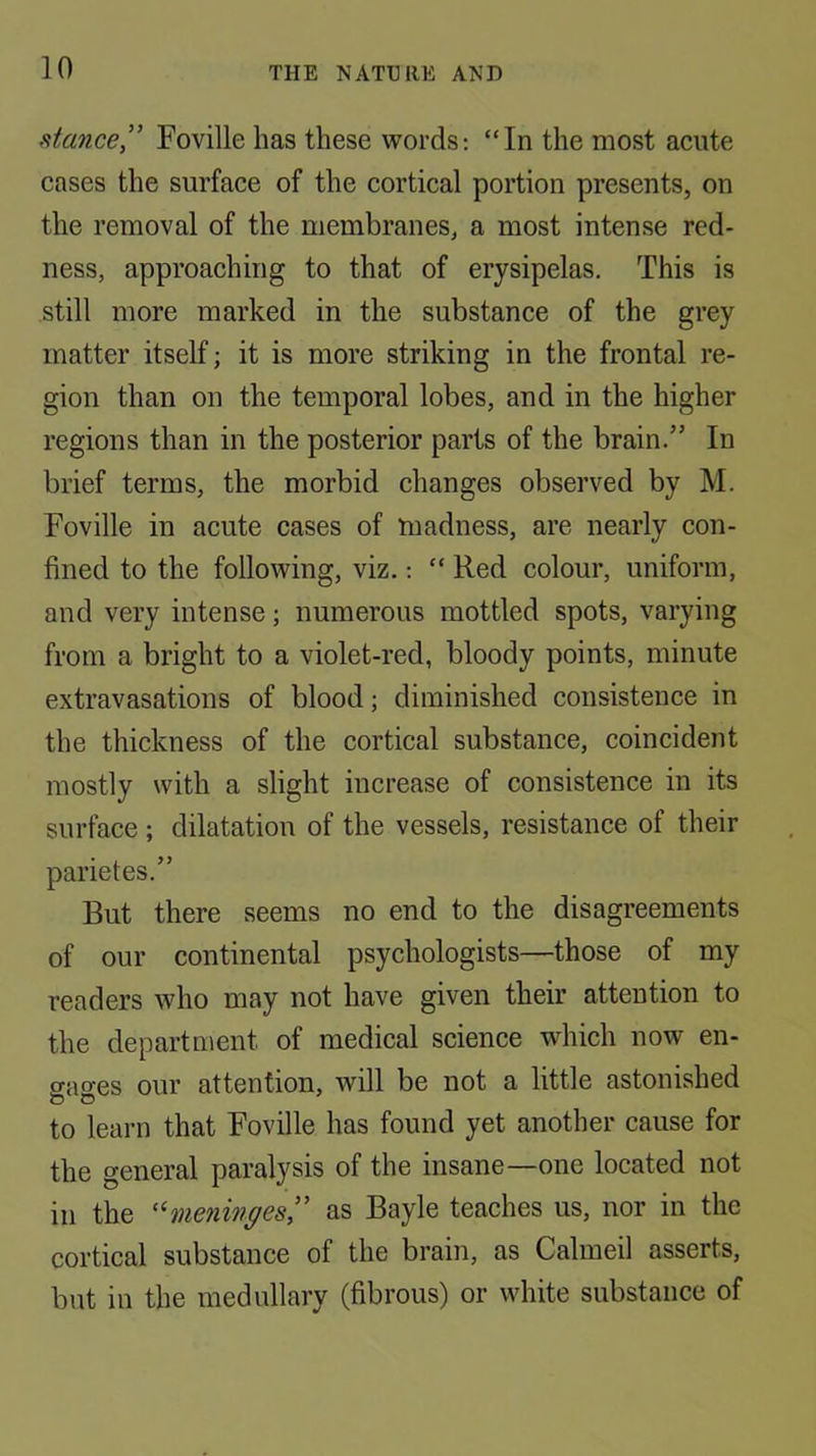 stcmce” Foville has these words: “In the most acute cases the surface of the cortical portion presents, on the removal of the membranes, a most intense red- ness, approaching to that of erysipelas. This is still more marked in the substance of the grey matter itself; it is more striking in the frontal re- gion than on the temporal lobes, and in the higher regions than in the posterior parts of the brain.” In brief terms, the morbid changes observed by M. Foville in acute cases of madness, are nearly con- fined to the following, viz.: “ Red colour, uniform, and very intense; numerous mottled spots, varying from a bright to a violet-red, bloody points, minute extravasations of blood; diminished consistence in the thickness of the cortical substance, coincident mostly with a slight increase of consistence in its surface ; dilatation of the vessels, resistance of their parietes.” But there seems no end to the disagreements of our continental psychologists—those of my readers who may not have given their attention to the department of medical science which now en- gages our attention, will be not a little astonished to learn that Foville has found yet another cause for the general paralysis of the insane—one located not in the '^meninges” as Bayle teaches us, nor in the cortical substance of the brain, as Calmeil asserts, but in the medullary (fibrous) or white substance of