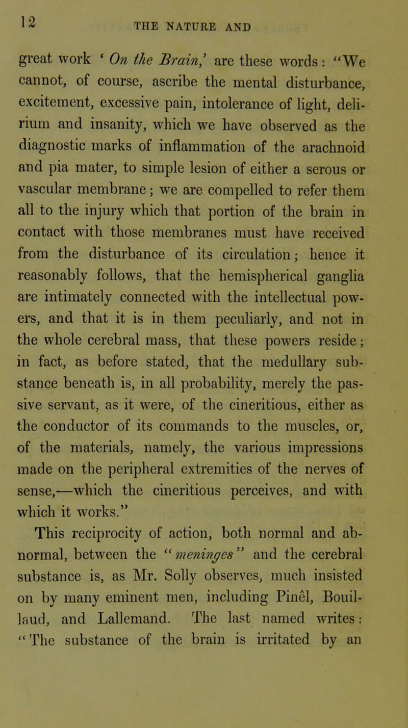 great work ‘ On the Brain’ are these words: “We cannot, of course, ascribe the mental disturbance, excitement, excessive pain, intolerance of light, deli- rium and insanity, which we have observed as the diagnostic marks of inflammation of the arachnoid and pia mater, to simple lesion of either a serous or vascular membrane; we are compelled to refer them all to the injury which that portion of the brain in contact with those membranes must have received from the disturbance of its circulation; hence it reasonably follows, that the hemispherical ganglia are intimately connected with the intellectual pow- ers, and that it is in them peculiarly, and not in the whole cerebral mass, that these powers reside; in fact, as before stated, that the medullary sub- stance beneath is, in all probability, merely the pas- sive servant, as it were, of the cineritious, either as the conductor of its commands to the muscles, or, of the materials, namely, the various impressions made on the peripheral extremities of the nerves of sense,—which the cineritious perceives, and with which it works.” This reciprocity of action, both normal and ab- normal, between the '' meninges” and the cerebral substance is, as Mr. Solly observes, much insisted on by many eminent men, including Pinel, Bouil- laud, and Lallemand. The last named writes: “ The substance of the brain is irritated by an