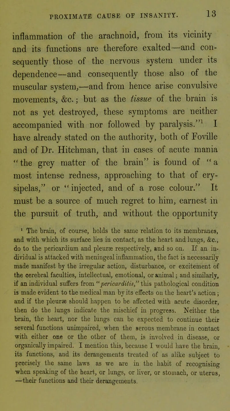 inflammation of the arachnoid, from its vicinity and its functions are therefore exalted—and con- sequently those of the nervous system under its dependence—and consequently those also of the muscular system,—and from hence arise convulsive movements, &c.; but as the tissue of the brain is not as yet destroyed, these symptoms are neither accompanied with nor followed by paralysis.”^ I have already stated on the authority, both of Foville and of Dr. Hitchman, that in cases of acute mania “ the grey matter of the brain” is found of “ a most intense redness, approaching to that of ery- sipelas,” or “injected, and of a rose colour.” It must be a source of much regret to him, earnest in the pursuit of truth, and without the opportunity ' The braiu, of course, holds the same relation to its membranes, and with which its surface lies in contact, as the heart and lungs, &c., do to the pericardium and pleurae respectively, and so on. If an in- dividual is attacked with meningeal inflammation, the fact is necessai’ily made manifest by the irregular action, disturbance, or excitement of the cerebral faculties, intellectual, emotional, or animal; and similarly, if an individual suffers from “ pericarditis this pathological condition is made evident to the medical man by its effects on the heart’s action; and if the pleurae should happen to be affected with acute disorder, then do the lungs indicate the mischief in progress. Neither the brain, the heart, nor the lungs can be expected to continue their several functions unimpaired, when the serous membrane in contact with either one or the other of them, is involved in disease, or organically impaired. I mention this, because I would have the braiu, its functions, and its derangements treated of as alike subject to precisely the same laws as we are in the habit of recognising when speaking of the heart, or lungs, or liver, or stomach, or uterus, —their functions and their derangements.