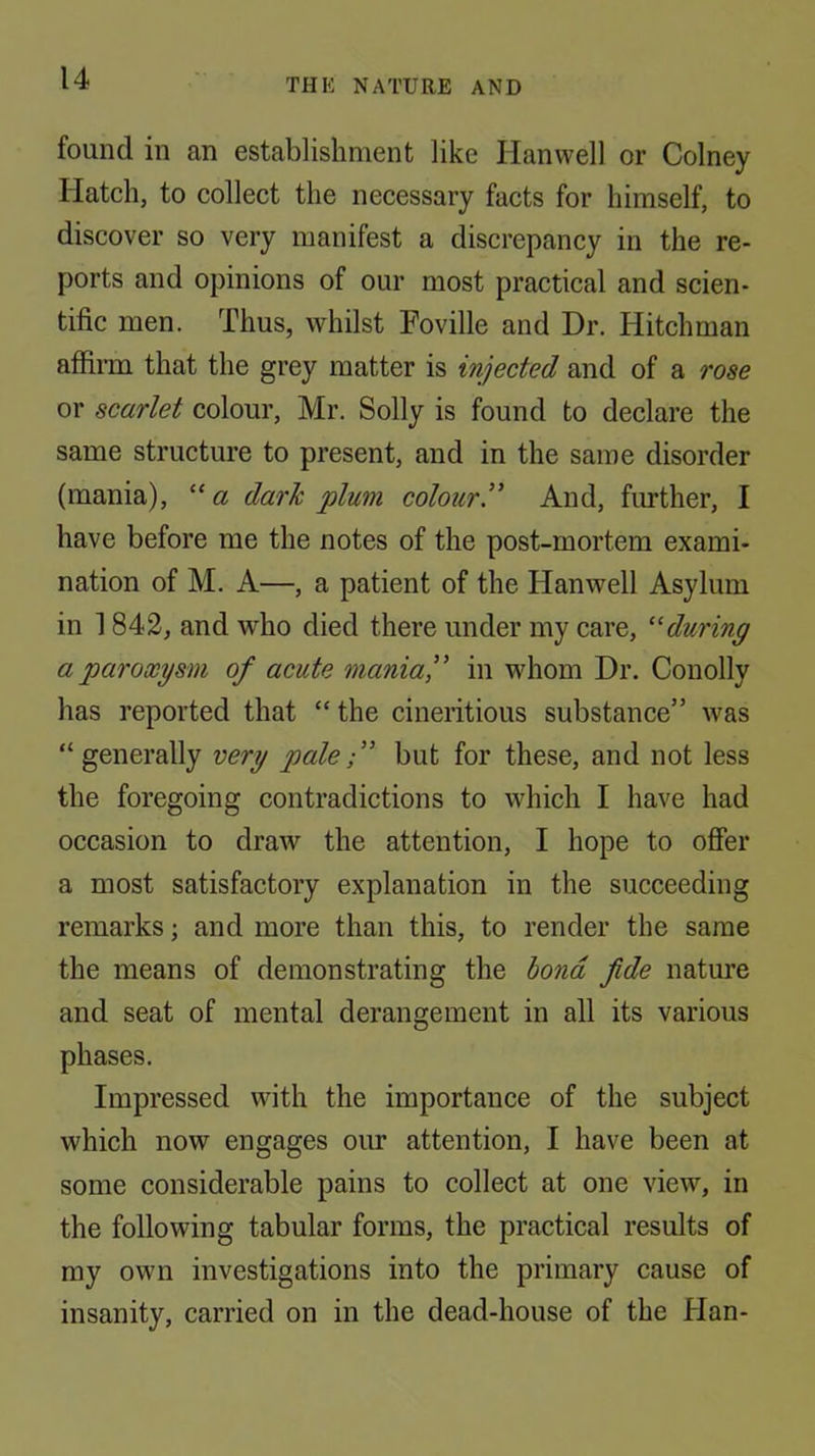 found in an establishment like Plan well or Colney Platch, to collect the necessary facts for himself, to discover so very manifest a discrepancy in the re- ports and opinions of our most practical and scien- tific men. Thus, whilst Foville and Dr. Hitchman affiiTu that the grey matter is injected and of a rose or scarlet colour, Mr. Solly is found to declare the same structure to present, and in the same disorder (mania), “ a dark plum colour!’ And, fmther, I have before me the notes of the post-mortem exami- nation of M. A—, a patient of the Pfanwell Asylum in 1842, and who died there under my care, ‘'during a paroxysm of acute mania!’ in whom Dr. Conolly has reported that “ the cineritious substance” was “ generally very palebut for these, and not less the foregoing contradictions to which I have had occasion to draw the attention, I hope to offer a most satisfactory explanation in the succeeding remarks; and more than this, to render the same the means of demonstrating the bond fide nature and seat of mental derangement in all its various phases. Impressed with the importance of the subject which now engages our attention, I have been at some considerable pains to collect at one view, in the following tabular forms, the practical results of my own investigations into the primary cause of insanity, carried on in the dead-house of the Plan-