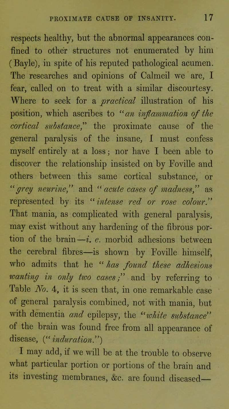 respects healthy, but the abnormal appearances con- fined to other structures not enumerated by him (Bayle), in spite of his reputed pathological acumen. The researches and opinions of Calmed we' are, I fear, called on to treat with a similar discourtesy. Where to seek for a practical illustration of his position, which ascribes to ^an inflammation of the cortical suhstancef the proximate cause of the general paralysis of the insane, I must confess myself entirely at a loss; nor have I been able to discover the relationship insisted on by Foville and others between this same cortical substance, or grey neurine,” and acute cases of madness f as represented by its ^'’intense red or rose coloury That mania, as complicated with general paralysis, may exist without any hardening of the fibrous por- tion of the brain—i. e. morbid adhesions between the cerebral fibres—is shown by Fovdle himself, who admits that he “ has found these adhesions wanting in only two cases f by referring to Table No. 4, it is seen that, in one remarkable case of general paralysis combined, not with mania, but with dementia and epilepsy, the white substance' of the brain was found free from all appearance of disease, (“ induration!'^ I may add, if we will be at the trouble to observe what particular portion or portions of the brain and its investing membranes, &c. are found diseased—