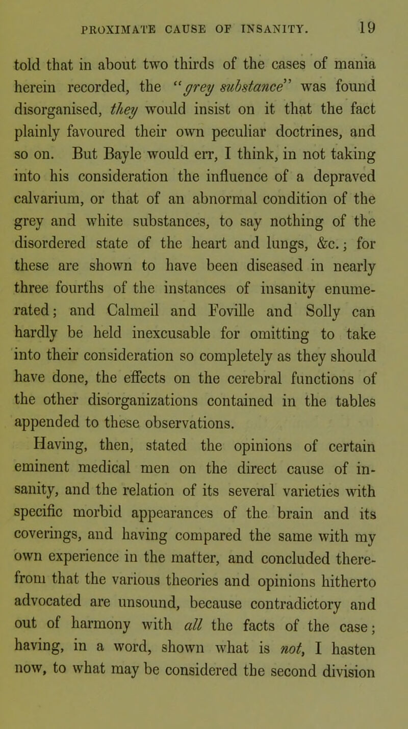 told that in about two thirds of the cases of mania herein recorded, the grey substance was found disorganised, they would insist on it that the fact plainly favoured their own peculiar doctrines, and so on. But Bayle would err, I think, in not taking into his consideration the influence of a depraved calvarium, or that of an abnormal condition of the grey and white substances, to say nothing of the disordered state of the heart and lungs, &c.; for these are shown to have been diseased in nearly three fourths of the instances of insanity enume- rated; and Calmeil and Foville and Solly can V hardly be held inexcusable for omitting to take into their consideration so completely as they should have done, the effects on the cerebral functions of the other disorganizations contained in the tables appended to these observations. Having, then, stated the opinions of certain eminent medical men on the direct cause of in- sanity, and the relation of its several varieties with specific morbid appearances of the brain and its coverings, and having compared the same with my own experience in the matter, and concluded there- from that the various theories and opinions hitherto advocated are unsound, because contradictory and out of harmony with all the facts of the case; having, in a word, shown what is not, I hasten now, to what may be considered the second division