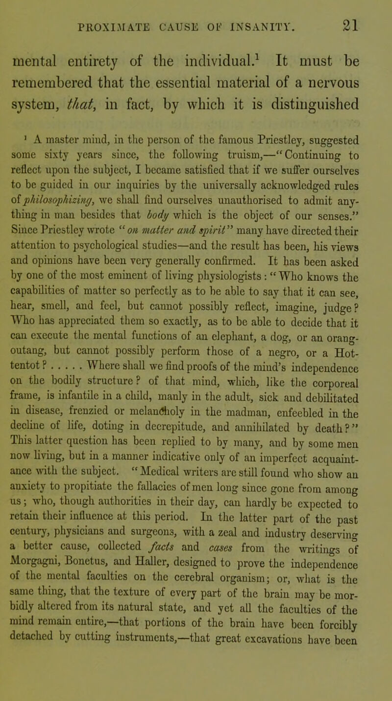 mental entirety of the individual.^ It must be remembered that the essential material of a nervous system, that, in fact, by which it is distinguished ’ A master mind, in the person of the famous Priestley, suggested some sixty years since, the following truism,—“Continuing to reflect upon the subject, I became satisfied that if we suffer ourselves to be guided in our inquiries by the universally acknowledged rules q{philosophizinff, we shall find ourselves unauthorised to admit any- thing in man besides that bodp which is the object of our senses.” Since Priestley wrote “ on matter and spirit ” many have directed their attention to psychological studies—and the result has been, his views and opinions have been very generally confirmed. It has been asked by one of the most eminent of living physiologists: “ Who knows the capabilities of matter so perfectly as to be able to say that it can see, hear, smell, and feel, but cannot possibly reflect, imagine, judge? Who has appreciated them so exactly, as to be able to decide that it can execute the mental functions of an elephant, a dog, or an orang- outang, but cannot possibly perform those of a negro, or a Hot- tentot ? Where shall we find proofs of the mind’s independence on the bodily structure? of that mind, which, like the corporeal frame, is infantile in a child, manly in the adult, sick and debilitated in disease, frenzied or melandholy in the madman, enfeebled in the decline of life, doting in decrepitude, and annihilated by death?” This latter question has been replied to by many, and by some men now living, but in a manner indicative only of an imperfect acquamt- ance \vith the subject. “ Medical writers are still found who show an anxiety to propitiate the fallacies of men long since gone from among us; who, though authorities in their day, can hardly be expected to retain their influence at this period. In the latter part of the past century, physicians and surgeons, with a zeal and industry deserving a better cause, collected facts and cases from the writings of Morgagni, Bonetus, and Haller, designed to prove the independence of the mental faculties on the cerebral organism; or, what is the same thing, that the texture of every part of the brain may be mor- bidly altered from its natural state, and yet all the faculties of the mind remain entire,—that portions of the brain have been forcibly detached by cutting instruments,—that great excavations have been