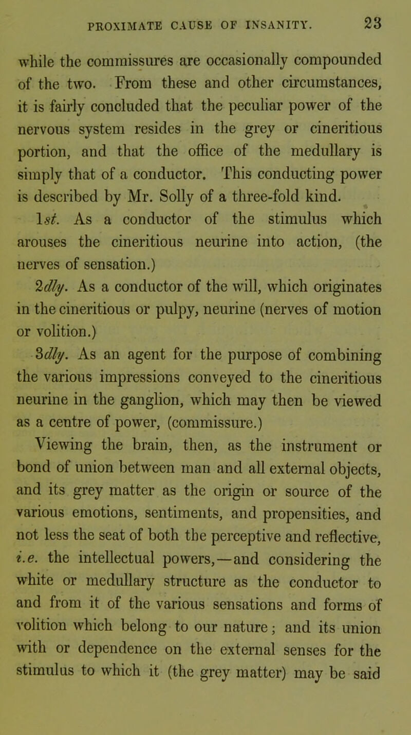 while the commissures are occasionally compounded of the two. From these and other circumstances, it is fairly concluded that the peculiar power of the nervous system resides in the grey or cineritious portion, and that the office of the medullary is simply that of a conductor. This conducting power is described by Mr. Solly of a three-fold kind. As a conductor of the stimulus which arouses the cineritious neurine into action, (the nerves of sensation.) %dly. As a conductor of the will, which originates in the cineritious or pulpy, neurine (nerves of motion or volition.) 2>dly. As an agent for the purpose of combining the various impressions conveyed to the cineritious neurine in the ganglion, which may then be viewed as a centre of power, (commissure.) Viewing the brain, then, as the instrument or bond of union between man and all external objects, and its grey matter as the origin or source of the various emotions, sentiments, and propensities, and not less the seat of both the perceptive and reflective, i.e. the intellectual powers,—and considering the white or medullary structure as the conductor to and from it of the various sensations and forms of volition which belong to our nature; and its union with or dependence on the external senses for the stimulus to which it (the grey matter) may be said