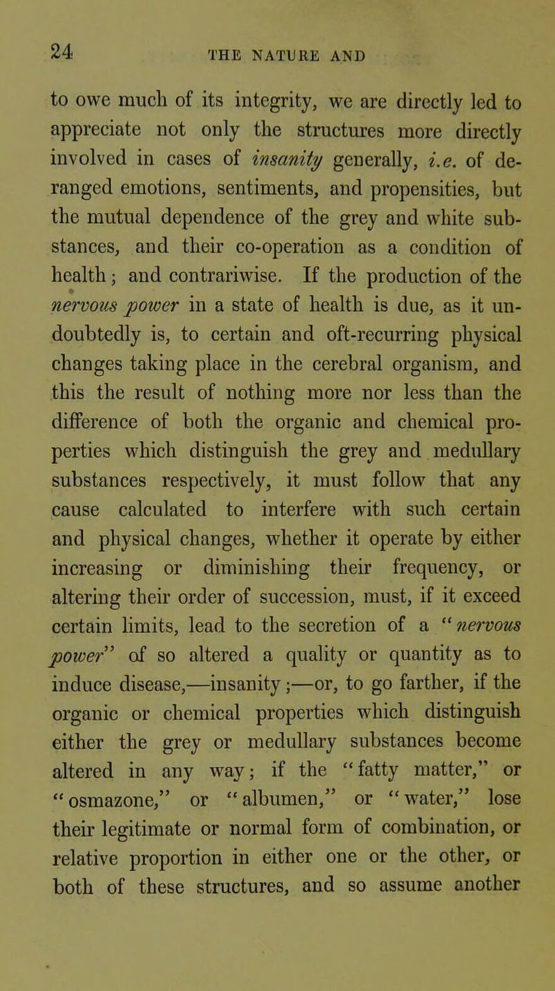 to owe much of its integrity, we are directly led to appreciate not only the structures more directly involved in cases of insanity generally, i.e. of de- ranged emotions, sentiments, and propensities, but the mutual dependence of the grey and white sub- stances, and their co-operation as a condition of health; and contrariwise. If the production of the nervous power in a state of health is due, as it un- doubtedly is, to certain and oft-recurring physical changes taking place in the cerebral organism, and this the result of nothing more nor less than the difference of both the organic and chemical pro- perties which distinguish the grey and medullary substances respectively, it must follow that any cause calculated to interfere with such certain and physical changes, whether it operate by either increasing or diminishing their frequency, or altering their order of succession, must, if it exceed certain limits, lead to the secretion of a ''nervous power' of so altered a quality or quantity as to induce disease,—insanity;—or, to go farther, if the organic or chemical properties which distinguish either the grey or medullary substances become altered in any way; if the “fatty matter,” or “osmazone,” or “albumen,” or “water,” lose their legitimate or normal form of combination, or relative proportion in either one or the other, or both of these structures, and so assume another