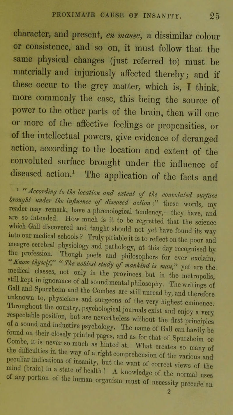 character, and present, en masse, a dissimilar colour or consistence, and so on, it must follow that the same physical changes (just referred to) must be materially and injuriously affected thereby; and if these occur to the grey matter, which is, I think, more commonly the case, this being the source of power to the other parts of the brain, then will one 01 more of the affective feelings or propensities, or of the intellectual powers, give evidence of deranged action, according to the location and extent of the convoluted surface brought under the influence of diseased action.^ The application of the facts and ' ''According to the location and extent of the convoluted surface brought under the influence of diseased action iliPSP. 1th ! A knowledge of the normal uses organism must of iieeessity precede an 2