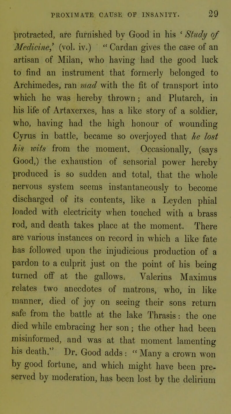 protracted, are furnished by Good in his ‘ Study of Medicine^ (vol. iv.) “ Cardan gives the case of an artisan of Milan, who having had the good luck to find an instrument that formerly belonged to Archimedes, ran mad with the fit of transport into which he was hereby thrown; and Plutarch, in his life of Artaxerxes, has a like story of a soldier, who, having had the high honour of wounding Cyrus in battle, became so overjoyed that he lost his ivits from the moment. Occasionally, (says Good,) the exhaustion of sensorial power hereby produced is so sudden and total, that the whole nervous system seems instantaneously to become discharged of its contents, like a Leyden phial loaded with electricity when touched with a brass rod, and death takes place at the moment. There are various instances on record in which a like fate has followed upon the injudicious production of a pardon to a culprit just on the point of his being turned ofi* at the gallows; Valerius Maximus relates two anecdotes of matrons, who, in like manner, died of joy on seeing their sons return safe from the battle at the lake Thrasis: the one died while embracing her son; the other had been misinformed, and was at that moment lamenting his death. Dr. Good adds ; “ Many a crown w’on by good fortune, and which might have been pre- served by moderation, has been lost by the delirium