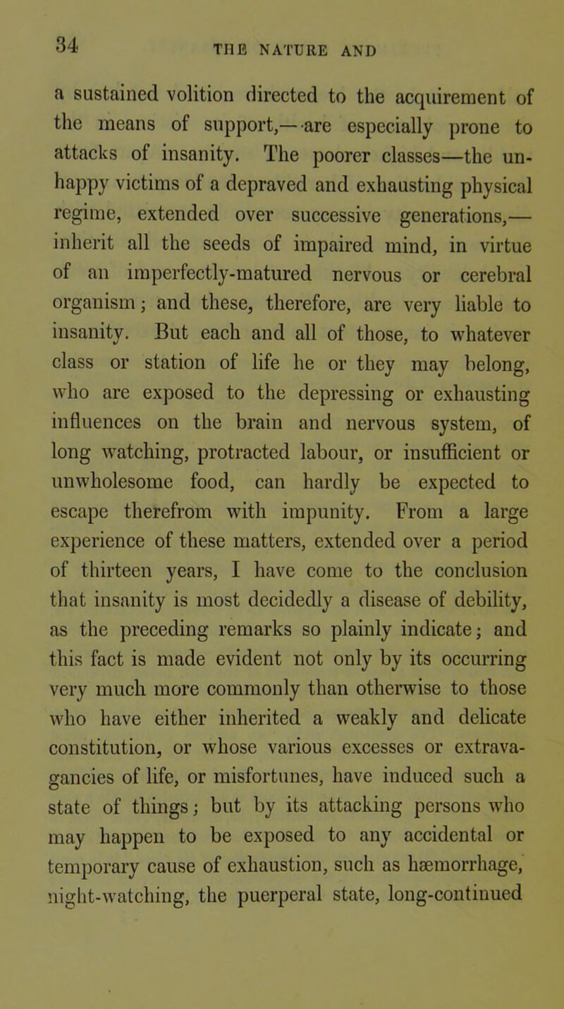 a sustained volition directed to the acquirement of the means of support,—are especially prone to attacks of insanity. The poorer classes—the un- happy victims of a depraved and exhausting physical regime, extended over successive generations,— inherit all the seeds of impaired mind, in virtue of an imperfectly-matured nervous or cerebral organism; and these, therefore, are very liable to insanity. But each and all of those, to whatever class or station of life he or they may belong, who are exposed to the depressing or exhausting influences on the brain and nervous system, of long Avatching, protracted labour, or insufficient or unwholesome food, can hardly be expected to escape therefrom with impunity. From a large experience of these matters, extended over a period of thirteen years, I have come to the conclusion that insanity is most decidedly a disease of debility, as the preceding remarks so plainly indicate; and this fact is made evident not only by its occurring very much more commonly than otherwise to those who have either inherited a weakly and delicate constitution, or whose various excesses or extrava- gancies of life, or misfortunes, have induced such a state of things; but by its attacking persons who may happen to be exposed to any accidental or temporary cause of exhaustion, such as haemorrhage, night-watching, the puerperal state, long-continued